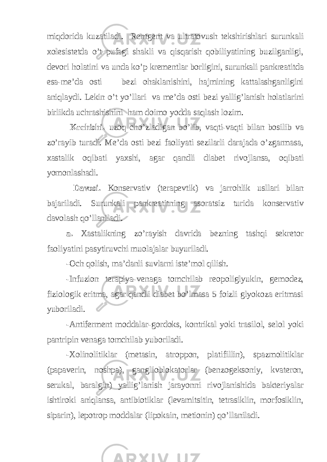 miqdorida kuzatiladi. Rentgent va ultratovush tekshirishlari surunkali xolesistetda o’t pufagi shakli va qisqarish qobiliyatining buzilganligi, devori holatini va unda ko’p krementlar borligini, surunkali pankreatitda esa-me’da osti bezi ohaklanishini, hajmining kattalashganligini aniqlaydi. Lekin o’t yo’llari va me’da osti bezi yallig’lanish holatlarini birlikda uchrashishini ham doimo yodda saqlash lozim. Kechishi. –uzoq cho’zladigan bo’lib, vaqti-vaqti bilan bosilib va zo’rayib turadi. Me’da osti bezi faoliyati sezilarli darajada o’zgarmasa, xastalik oqibati yaxshi, agar qandli diabet rivojlansa, oqibati yomonlashadi. Davosi. Konservativ (terapevtik) va jarrohlik usllari bilan bajariladi. Surunkali pankreatitning asoratsiz turida konservativ davolash qo’llaniladi. a. Xastalikning zo’rayish davrida bezning tashqi sekretor faoliyatini pasytiruvchi muolajalar buyuriladi. -Och qolish, ma’danli suvlarni iste’mol qilish. -Infuzion terapiya-venaga tomchilab reopoliglyukin, gemodez, fiziologik eritma, agar qandli diabet bo’lmasa 5 foizli glyokoza eritmasi yuboriladi. -Antiferment moddalar-gordoks, kontrikal yoki trasilol, selol yoki pantripin venaga tomchilab yuboriladi. -Xolinolitiklar (metasin, atroppon, platifillin), spazmolitiklar (papaverin, noshpa), ganglioblokatorlar (benzogeksoniy, kvateron, serukal, baralgin) yallig’lanish jarayonni rivojlanishida bakteriyalar ishtiroki aniqlansa, antibiotiklar (levamitsitin, tetrasiklin, morfosiklin, siparin), lepotrop moddalar (lipokain, metionin) qo’llaniladi. 