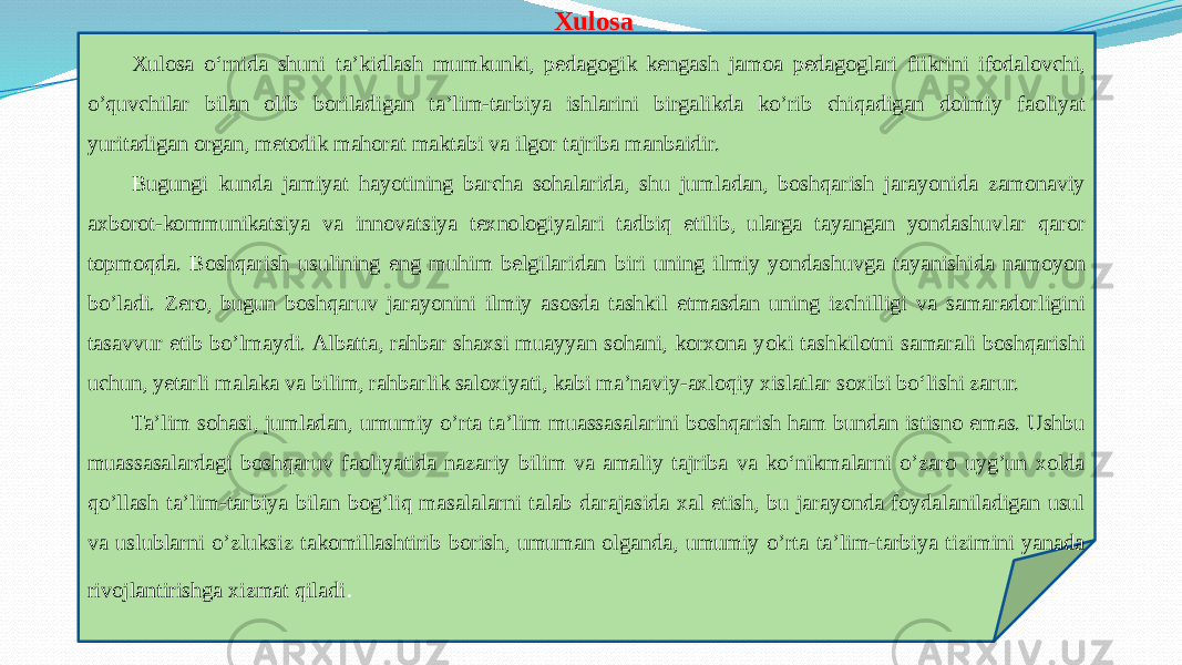  Xulosa Xulosa o‘rnida shuni ta’kidlash mumkunki, pedagogik kengash jamoa pedagoglari fiikrini ifodalovchi, o’quvchilar bilan olib boriladigan ta’lim-tarbiya ishlarini birgalikda ko’rib chiqadigan doimiy faoliyat yuritadigan organ, metodik mahorat maktabi va ilgor tajriba manbaidir. Bugungi kunda jamiyat hayotining barcha sohalarida, shu jumladan, boshqarish jarayonida zamonaviy axborot-kommunikatsiya va innovatsiya texnologiyalari tadbiq etilib, ularga tayangan yondashuvlar qaror topmoqda. Boshqarish usulining eng muhim belgilaridan biri uning ilmiy yondashuvga tayanishida namoyon bo’ladi. Zero, bugun boshqaruv jarayonini ilmiy asosda tashkil etmasdan uning izchilligi va samaradorligini tasavvur etib bo’lmaydi. Albatta, rahbar shaxsi muayyan sohani, korxona yoki tashkilotni samarali boshqarishi uchun, yetarli malaka va bilim, rahbarlik saloxiyati, kabi ma’naviy-axloqiy xislatlar soxibi bo‘lishi zarur. Ta’lim sohasi, jumladan, umumiy o’rta ta’lim muassasalarini boshqarish ham bundan istisno emas. Ushbu muassasalardagi boshqaruv faoliyatida nazariy bilim va amaliy tajriba va ko‘nikmalarni o’zaro uyg’un xolda qo’llash ta’lim-tarbiya bilan bog’liq masalalarni talab darajasida xal etish, bu jarayonda foydalaniladigan usul va uslublarni o’zluksiz takomillashtirib borish, umuman olganda, umumiy o’rta ta’lim-tarbiya tizimini yanada rivojlantirishga xizmat qiladi . 