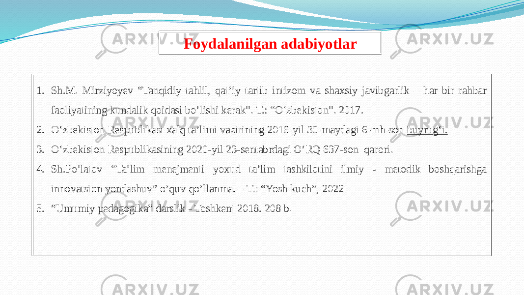 Foydalanilgan adabiyotlar 1. Sh.M. Mirziyoyev “Tanqidiy tahlil, qat’iy tartib intizom va shaxsiy javibgarlik – har bir rahbar faoliyatining kundalik qoidasi bo’lishi kerak”. T.: “O‘zbekiston”. 2017. 2. Oʻzbekiston Respublikasi xalq ta’limi vazirining 2016-yil 30-maydagi 6-mh-son  buyrug‘i. 3. Oʻzbekiston Respublikasining 2020-yil 23-sentabrdagi OʻRQ 637-son qarori. 4. Sh.Po’latov “Ta’lim menejmenti yoxud ta’lim tashkilotini ilmiy - metodik boshqarishga innovatsion yondashuv” o’quv qo’llanma. – T.: “Yosh kuch”, 2022 5. “ Umumiy pedagogika” darslik - Toshkent 2018. 208 b. 