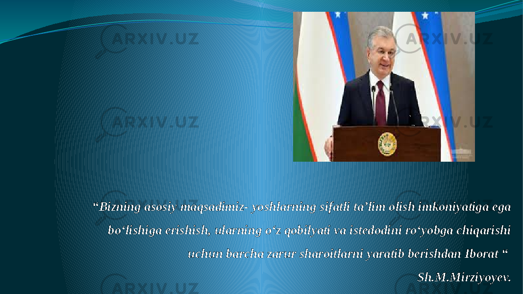 “ Bizning asosiy maqsadimiz- yoshlarning sifatli ta’lim olish imkoniyatiga ega boʻlishiga erishish, ularning oʻz qobilyati va istedodini roʻyobga chiqarishi uchun barcha zarur sharoitlarni yaratib berishdan Iborat “ Sh.M.Mirziyoyev. 