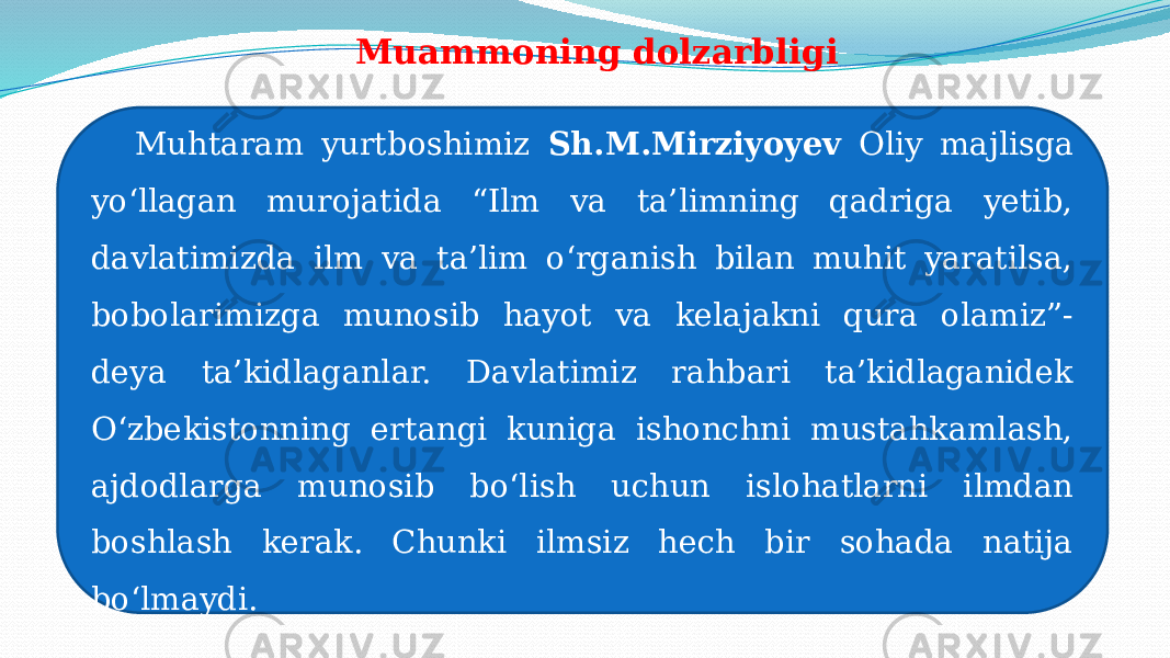 Muammoning dolzarbligi Muhtaram yurtboshimiz Sh.M.Mirziyoyev Oliy majlisga yoʻllagan murojatida “Ilm va ta’limning qadriga yetib, davlatimizda ilm va ta’lim oʻrganish bilan muhit yaratilsa, bobolarimizga munosib hayot va kelajakni qura olamiz”- deya ta’kidlaganlar. Davlatimiz rahbari ta’kidlaganidek Oʻzbekistonning ertangi kuniga ishonchni mustahkamlash, ajdodlarga munosib boʻlish uchun islohatlarni ilmdan boshlash kerak. Chunki ilmsiz hech bir sohada natija boʻlmaydi. 