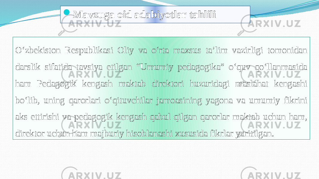  Mavzuga oid adabiyotlar tahlili Oʻzbekiston Respublikasi Oliy va oʻrta maxsus ta’lim vazirligi tomonidan darslik sifatida tavsiya etilgan “Umumiy pedagogika” oʻquv qoʻllanmasida ham Pedagogik kengash maktab direktori huzuridagi maslahat kengashi boʻlib, uning qarorlari oʻqituvchilar jamoasining yagona va umumiy fikrini aks ettirishi va pedagogik kengash qabul qilgan qarorlar maktab uchun ham, direktor uchun ham majburiy hisoblanashi xususida fikrlar yuritilgan.01 02 2C 14020C 230209 0F15 02 1408 