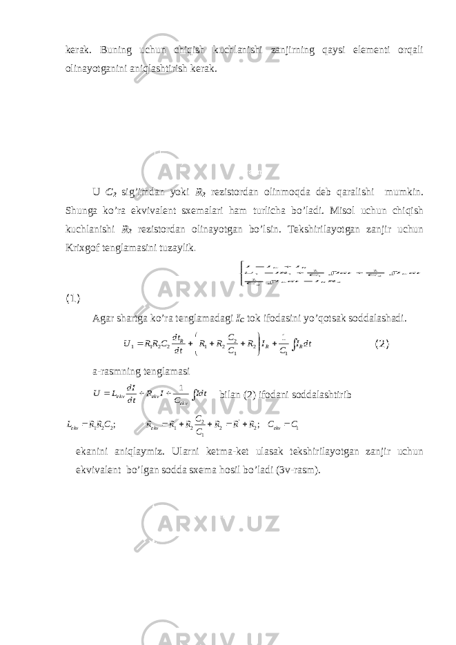 kerak. Buning uchun chiqish kuchlanishi zanjirning qaysi elementi orqali olinayotganini aniqlashtirish kerak. U C 2 sig’imdan yoki R 2 rezistordan olinmoqda deb qaralishi mumkin. Shunga ko’ra ekvivalent sxemalari ham turlicha bo’ladi. Misol uchun chiqish kuchlanishi R 2 rezistordan olinayotgan bo’lsin. Tekshirilayotgan zanjir uchun Krixgof tenglamasini tuzaylik .               2 2 2 1 1 11 1 1 R I dt I C dt I C Idt C IR U I I I R C C R C (1) Agar shartga ko’ra tenglamadagi I C tok ifodasini yo’qotsak soddalashadi.             dt I C I R C C R R dt dt C R R U R R R 1 2 1 2 2 1 2 2 1 1 1 (2) a-rasmning tenglamasi     Idt C I R dt dI L U ekv ekv ekv 1 bilan (2) ifodani soddalashtirib 1 2 &#39; 2 1 2 2 1 2 2 1 ; ; C C R R R C C R R R C RR L ekv ekv ekv        ekanini aniqlaymiz. Ularni ketma-ket ulasak tekshirilayotgan zanjir uchun ekvivalent bo’lgan sodda sxema hosil bo’ladi (3v-rasm). 