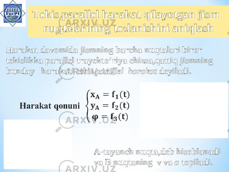  Tekis parallel harakat qilayotgan jism nuqtalarining tezlanishini aniqlash OHarakat davomida jismning barcha nuqtalari biror tekislikka parallel trayekto’riya chizsa,qattiq jismning bunday harakati tekis parallel harakat deyiladi. A-tayanch nuqta,deb hisoblanadi va B nuqtaning v va a topiladi. 