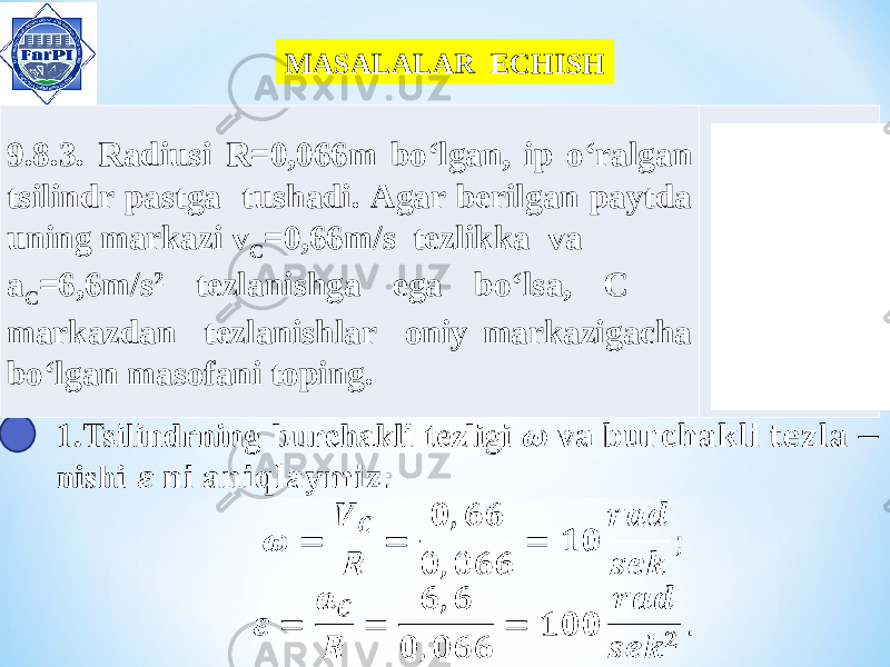 MASALALAR ECHISH 9.8.3. Radiusi R=0,066m bo‘lgan, ip o‘ralgan tsilindr pastga tushadi. Agar berilgan paytda uning markazi v C =0,66m/s tezlikka va a C =6,6m/s 2 tezlanishga ega bo‘lsa, C markazdan tezlanishlar oniy markazigacha bo‘lgan masofani toping. 