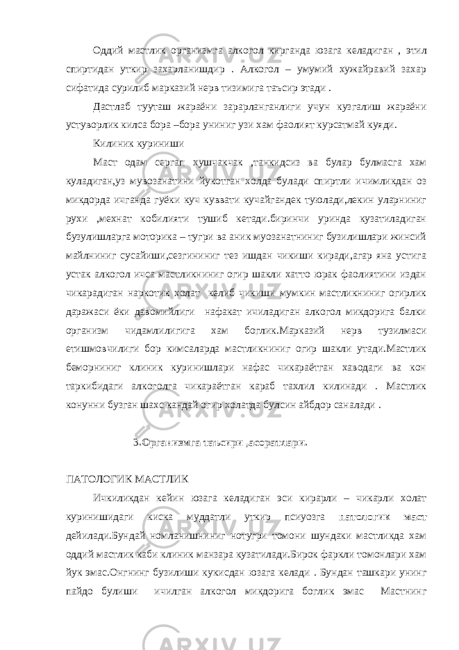 Оддий мастлик организмга алкогол кирганда юзага келадиган , э тил спиртидан уткир захарланишдир . Алкогол – умумий хужайравий захар сифатида сурилиб марказий нерв тизимига таъсир этади . Дастлаб тууташ жараёни зарарланганлиги учун кузгалиш жараёни устуворлик килса бора –бора униниг у зи хам фаолият курсатмай куяди. Килиник куриниши Маст одам сергап х ушчакчак ,танкидсиз ва бул а р булмасга хам куладиган,уз му в озанатини йу котган холда б у лади спиртли ичимликдан оз микдорда ичганда гуёки куч куввати кучайгандек туюлади,лекин уларниниг рухи ,мехнат кобилияти тушиб кетади.биринчи уринда кузатиладиган бузулишларга моторика – тугри ва аник муозанатниниг бузилишлари жинсий майлниниг сусайиши,сезгининиг тез ишдан чикиши киради,агар яна устига устак алкогол ичса мастликниниг огир шакли хатто юрак фаолиятини издан чикарадиган наркотик холат келиб чикиши мумкин мастликниниг огирлик даражаси ёки даво м ийлиги нафакат ичиладиган алкогол микдорига балки органи з м чидамлилигига хам боглик.Марказий нерв тузилмаси етишмовчилиги бор кимсаларда мастликниниг огир шакли утади.Мастлик беморниниг клиник куринишлари нафас чикараётган хаводаги ва кон таркибидаги алкоголга чикараётган к а раб тахлил килинади . Мастлик конунни бузган шахс кандай огир холатда булсин айбдор сан а лади . 3 .Организмга таъсири ,асоратлари. ПАТОЛОГИК МАСТЛИК Ичкиликдан кейин юзага келадиган э си кирарли – чикарли холат куринишидаги киска муддатли уткир псиуозга п а тологик маст дейилади.Бундай номланишниниг нотугри томони шундаки мастликда хам оддий мастлик каби клиник манзара кузатилади.Бирок фаркли томонлари хам йук э мас.Онгнинг бузилиши кукисдан ю зага келади . Бундан ташкари унинг пайдо булиши ичилган алкогол микдорига боглик э мас Мастнинг 
