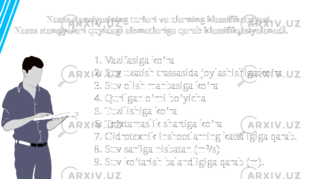 Nasos stansiyasining turlari va ularning klassifikatsiyasi. Nasos stansiyalari quyidagi alomatlariga qarab klassifikatsiyalanadi. 1. Vazifasiga ko‘ra 2. Suv uzatish trassasida joylashishiga ko‘ra 3. Suv olish manbasiga ko‘ra 4. Qurilgan o‘rni bo‘yicha 5. Tuzilishiga ko‘ra 6. To‘xtamaslik shartiga ko‘ra 7. Gidrotexnik inshootlarning kattaligiga qarab. 8. Suv sarfiga nisbatan (m 3 /s) 9. Suv ko‘tarish balandligiga qarab (m). 