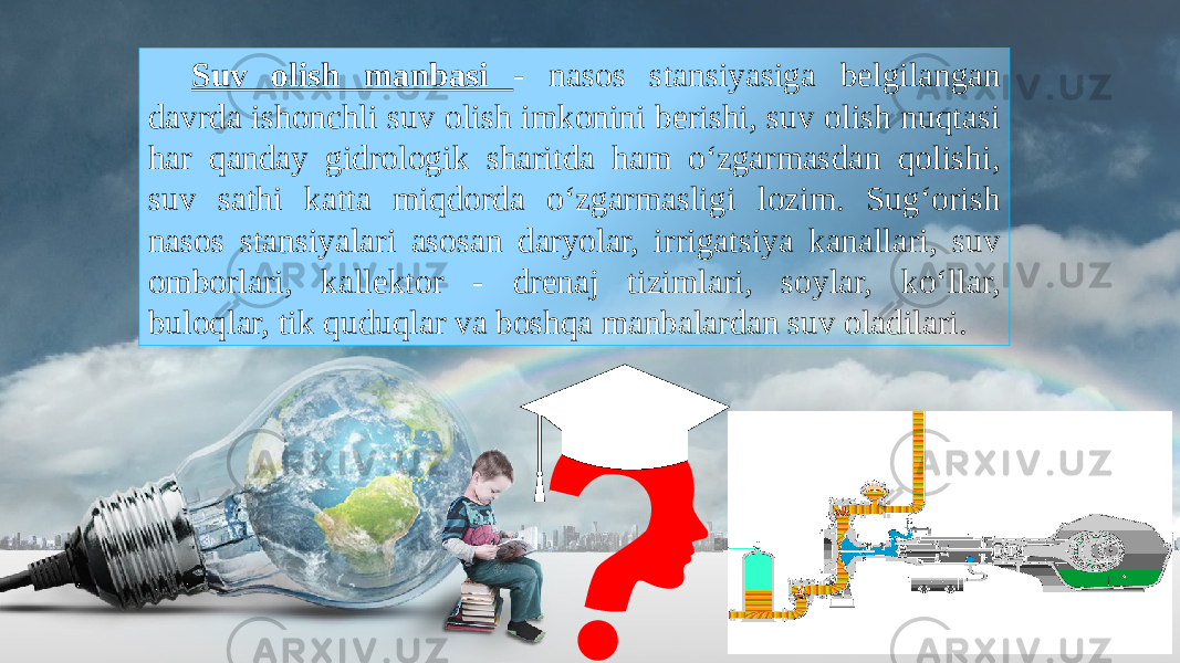 Suv olish manbasi - nasos stansiyasiga belgilangan davrda ishonchli suv olish imkonini berishi, suv olish nuqtasi har qanday gidrologik sharitda ham o‘zgarmasdan qolishi, suv sathi katta miqdorda o‘zgarmasligi lozim. Sug‘orish nasos stansiyalari asosan daryolar, irrigatsiya kanallari, suv omborlari, kallektor - drenaj tizimlari, soylar, ko‘llar, buloqlar, tik quduqlar va boshqa manbalardan suv oladilari. 