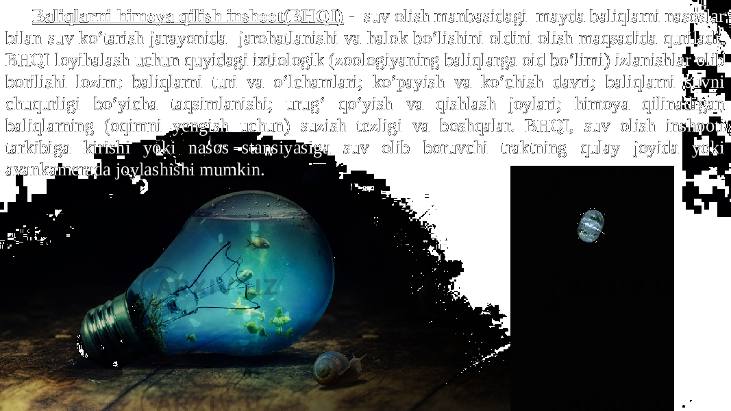 Baliqlarni himoya qilish inshoot(BHQI) - suv olish manbasidagi mayda baliqlarni nasoslar bilan suv ko‘tarish jarayonida jarohatlanishi va halok bo‘lishini oldini olish maqsadida quriladi. BHQI loyihalash uchun quyidagi ixtiologik (zoologiyaning baliqlarga oid bo‘limi) izlanishlar olib borilishi lozim: baliqlarni turi va o‘lchamlari; ko‘payish va ko‘chish davri; baliqlarni suvni chuqurligi bo‘yicha taqsimlanishi; urug‘ qo‘yish va qishlash joylari; himoya qilinadigan baliqlarning (oqimni yengish uchun) suzish tezligi va boshqalar. BHQI, suv olish inshooti tarkibiga kirishi yoki nasos stansiyasiga suv olib boruvchi traktning qulay joyida yoki avankamerada joylashishi mumkin. 