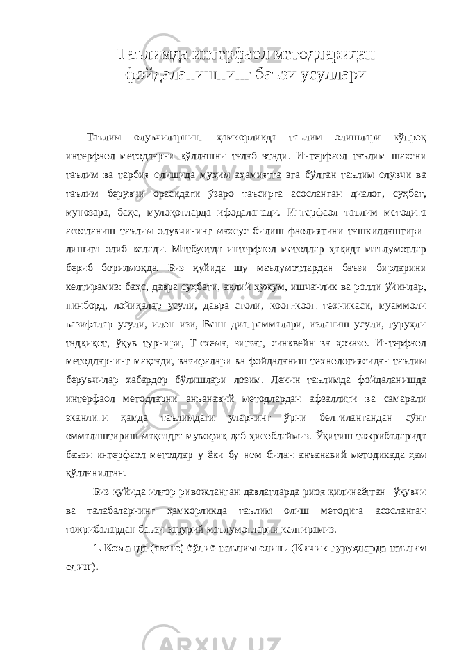 Т аълимда интерфаол методларидан фойдаланишнинг баъзи усуллари Таълим олувчиларнинг ҳамкорликда таълим олишлари кўпроқ интерфаол методларни қўллашни талаб этади. Интерфаол таълим шахсни таълим ва тарбия олишида муҳим аҳамиятга эга бўлган таълим олувчи ва таълим берувчи орасидаги ўзаро таъсирга асосланган диалог, суҳбат, мунозара, баҳс, мулоқотларда ифодаланади. Интерфаол таълим методига асосланиш таълим олувчининг махсус билиш фаолиятини ташкиллаштири- лишига олиб келади. Матбуотда интерфаол методлар ҳақида маълумотлар бериб борилмоқда. Биз қуйида шу маълумотлардан баъзи бирларини келтирамиз: баҳс, давра суҳбати, ақлий ҳужум, ишчанлик ва ролли ўйинлар, пинборд, лойиҳалар усули, давра столи, кооп-кооп техникаси, муаммоли вазифалар усули, илон изи, Венн диаграммалари, изланиш усули, гуруҳли тадқиқот, ўқув турнири, Т-схема, зигзаг, синквейн ва ҳоказо. Интерфаол методларнинг мақсади, вазифалари ва фойдаланиш технологиясидан таълим берувчилар хабардор бўлишлари лозим. Лекин таълимда фойдаланишда интерфаол методларни анъанавий методлардан афзаллиги ва самарали эканлиги ҳамда таълимдаги уларнинг ўрни белгилангандан сўнг оммалаштириш мақсадга мувофиқ деб ҳисоблаймиз. Ўқитиш тажрибаларида баъзи интерфаол методлар у ёки бу ном билан анъанавий методикада ҳам қўлланилган. Биз қуйида илғор ривожланган давлатларда риоя қилинаётган ўқувчи ва талабаларнинг ҳамкорликда таълим олиш методига асосланган тажрибалардан баъзи зарурий маълумотларни келтирамиз. 1. Команда (звено) бўлиб таълим олиш. (Кичик гуруҳларда таълим олиш). 