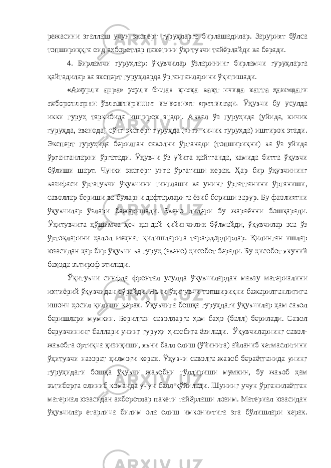режасини эгаллаш учун эксперт гуруҳларга бирлашадилар. Зарурият бўлса топшириққга оид ахборотлар пакетини ўқитувчи тайёрлайди ва беради. 4. Бирламчи гуруҳлар: ўқувчилар ўзларининг бирламчи гуруҳларга қайтадилар ва эксперт гуруҳларда ўрганганларини ўқитишади. «Ажурли арра» усули билан қисқа вақт ичида катта ҳажмдаги ахборотларни ўзлаштиришга имконият яратилади. Ўқувчи бу усулда икки гуруҳ таркибида иштирок этади. Аввал ўз гуруҳида (уйида, кичик гуруҳда, звенода) сўнг эксперт гуруҳда (янги кичик гуруҳда) иштирок этади. Эксперт гуруҳида берилган саволни ўрганади (топшириқни) ва ўз уйида ўрганганларни ўргатади. Ўқувчи ўз уйига қайтганда, камида битта ўқувчи бўлиши шарт. Чунки эксперт унга ўргатиши керак. Ҳар бир ўқувчининг вазифаси ўргатувчи ўқувчини тинглаши ва унинг ўргатганини ўрганиши, саволлар бериши ва буларни дафтарларига ёзиб бориши зарур. Бу фаолиятни ўқувчилар ўзлари бажаришади. Звено лидери бу жараённи бошқаради. Ўқитувчига қўшимча ҳеч қандай қийинчилик бўлмайди, ўқувчилар эса ўз ўртоқларини ҳалол меҳнат қилишларига тарафдордирлар. Қилинган ишлар юзасидан ҳар бир ўқувчи ва гуруҳ (звено) ҳисобот беради. Бу ҳисобот якуний баҳода эътироф этилади. Ўқитувчи синфда фронтал усулда ўқувчилардан мавзу материалини ихтиёрий ўқувчидан сўрайди. Яъни ўқитувчи топшириқни бажарилганлигига ишонч ҳосил қилиши керак. Ўқувчига бошқа гуруҳдаги ўқувчилар ҳам савол беришлари мумкин. Берилган саволларга ҳам баҳо (балл) берилади. Савол берувчининг баллари унинг гуруҳи ҳисобига ёзилади. Ўқувчиларнинг савол- жавобга ортиқча қизиқиши, яъни балл олиш (ўйинига) айланиб кетмаслигини ўқитувчи назорат қилмоғи керак. Ўқувчи саволга жавоб бераётганида унинг гуруҳидаги бошқа ўқувчи жавобни тўлдириши мумкин, бу жавоб ҳам эътиборга олиниб команда учун балл қўйилади. Шунинг учун ўрганилаётган материал юзасидан ахборотлар пакети тайёрлаши лозим. Материал юзасидан ўқувчилар етарлича билим ола олиш имкониятига эга бўлишлари керак. 