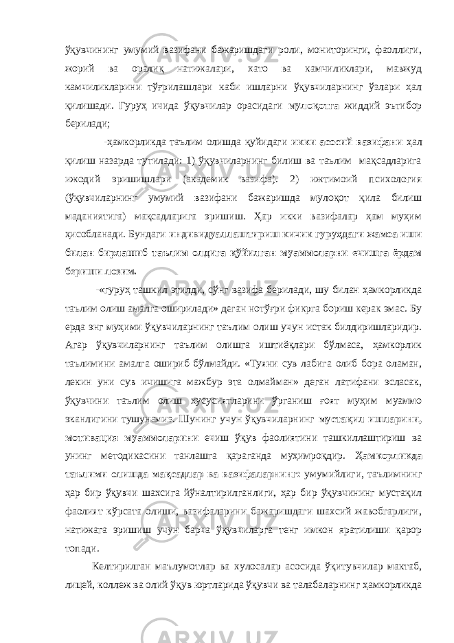 ўқувчининг умумий вазифани бажаришдаги роли, мониторинги, фаоллиги, жорий ва оралиқ натижалари, хато ва камчиликлари, мавжуд камчиликларини тўғрилашлари каби ишларни ўқувчиларнинг ўзлари ҳал қилишади. Гуруҳ ичида ўқувчилар орасидаги мулоқотга жиддий эътибор берилади; -ҳамкорликда таълим олишда қуйидаги икки асосий вазифани ҳал қилиш назарда тутилади: 1) ўқувчиларнинг билиш ва таълим мақсадларига ижодий эришишлари (академик вазифа). 2) ижтимоий психология (ўқувчиларнинг умумий вазифани бажаришда мулоқот қила билиш маданиятига) мақсадларига эришиш. Ҳар икки вазифалар ҳам муҳим ҳисобланади. Бундаги индивидуаллаштириш кичик гуруҳдаги жамоа иши билан бирлашиб таълим олдига қўйилган муаммоларни ечишга ёрдам бериши лозим. -«гуруҳ ташкил этилди, сўнг вазифа берилади, шу билан ҳамкорликда таълим олиш амалга оширилади» деган нотўғри фикрга бориш керак эмас. Бу ерда энг муҳими ўқувчиларнинг таълим олиш учун истак билдиришларидир. Агар ўқувчиларнинг таълим олишга иштиёқлари бўлмаса, ҳамкорлик таълимини амалга ошириб бўлмайди. «Туяни сув лабига олиб бора оламан, лекин уни сув ичишига мажбур эта олмайман» деган латифани эсласак, ўқувчини таълим олиш хусусиятларини ўрганиш ғоят муҳим муаммо эканлигини тушунамиз. Шунинг учун ўқувчиларнинг мустақил ишларини, мотивация муаммоларини ечиш ўқув фаолиятини ташкиллаштириш ва унинг методикасини танлашга қараганда муҳимроқдир. Ҳамкорликда таълими олишда мақсадлар ва вазифаларнинг: умумийлиги, таълимнинг ҳар бир ўқувчи шахсига йўналтирилганлиги, ҳар бир ўқувчининг мустақил фаолият кўрсата олиши, вазифаларини бажаришдаги шахсий жавобгарлиги, натижага эришиш учун барча ўқувчиларга тенг имкон яратилиши қарор топади. Келтирилган маълумотлар ва хулосалар асосида ўқитувчилар мактаб, лицей, коллеж ва олий ўқув юртларида ўқувчи ва талабаларнинг ҳамкорликда 