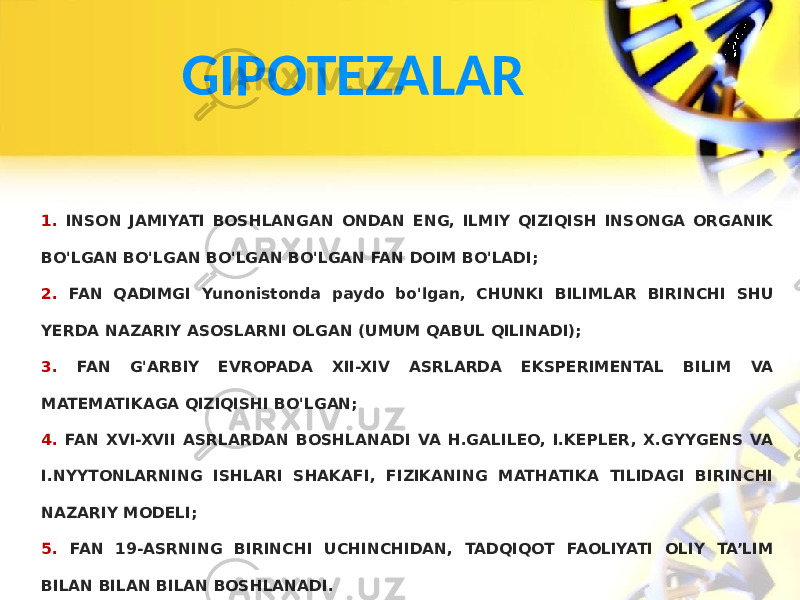 GIPOTEZALAR 1. INSON JAMIYATI BOSHLANGAN ONDAN ENG, ILMIY QIZIQISH INSONGA ORGANIK BO&#39;LGAN BO&#39;LGAN BO&#39;LGAN BO&#39;LGAN FAN DOIM BO&#39;LADI; 2. FAN QADIMGI Yunonistonda paydo bo&#39;lgan, CHUNKI BILIMLAR BIRINCHI SHU YERDA NAZARIY ASOSLARNI OLGAN (UMUM QABUL QILINADI); 3. FAN G&#39;ARBIY EVROPADA XII-XIV ASRLARDA EKSPERIMENTAL BILIM VA MATEMATIKAGA QIZIQISHI BO&#39;LGAN; 4. FAN XVI-XVII ASRLARDAN BOSHLANADI VA H.GALILEO, I.KEPLER, X.GYYGENS VA I.NYYTONLARNING ISHLARI SHAKAFI, FIZIKANING MATHATIKA TILIDAGI BIRINCHI NAZARIY MODELI; 5. FAN 19-ASRNING BIRINCHI UCHINCHIDAN, TADQIQOT FAOLIYATI OLIY TA’LIM BILAN BILAN BILAN BOSHLANADI. 