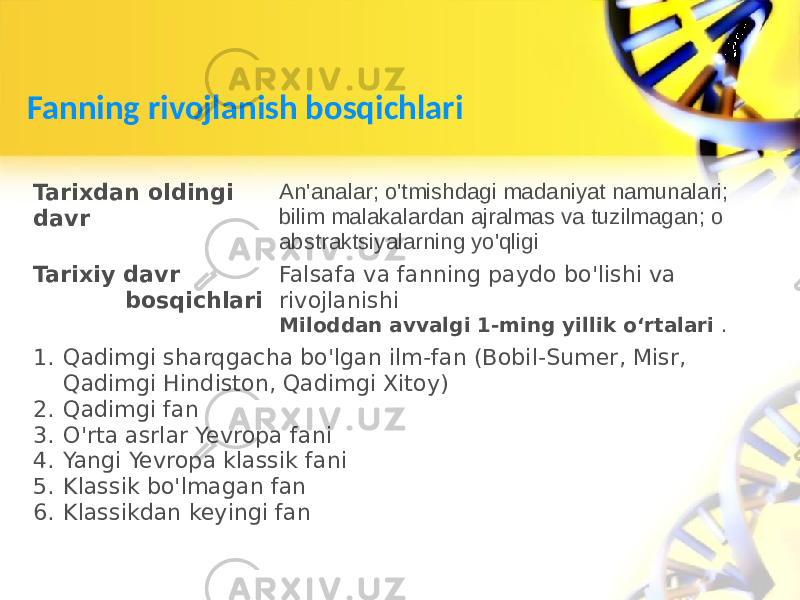 Fanning rivojlanish bosqichlari Tarixdan oldingi davr An&#39;analar; o&#39;tmishdagi madaniyat namunalari; bilim malakalardan ajralmas va tuzilmagan; o abstraktsiyalarning yo&#39;qligi Tarixiy davr bosqichlari Falsafa va fanning paydo bo&#39;lishi va rivojlanishi Miloddan avvalgi 1-ming yillik oʻrtalari . 1. Qadimgi sharqgacha bo&#39;lgan ilm-fan (Bobil-Sumer, Misr, Qadimgi Hindiston, Qadimgi Xitoy) 2. Qadimgi fan 3. O&#39;rta asrlar Yevropa fani 4. Yangi Yevropa klassik fani 5. Klassik bo&#39;lmagan fan 6. Klassikdan keyingi fan 