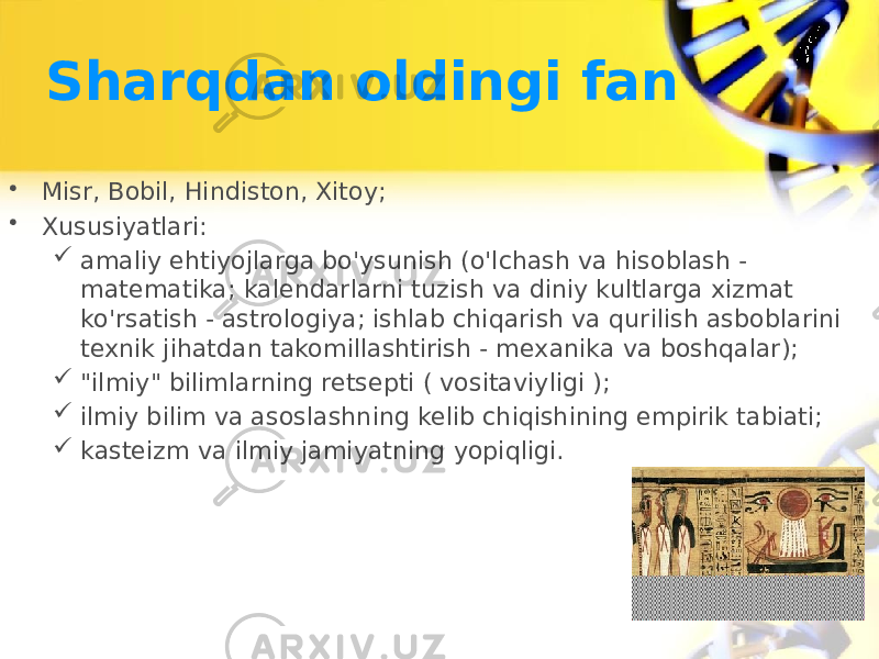 Sharqdan oldingi fan • Misr, Bobil, Hindiston, Xitoy; • Xususiyatlari:  amaliy ehtiyojlarga bo&#39;ysunish (o&#39;lchash va hisoblash - matematika; kalendarlarni tuzish va diniy kultlarga xizmat ko&#39;rsatish - astrologiya; ishlab chiqarish va qurilish asboblarini texnik jihatdan takomillashtirish - mexanika va boshqalar);  &#34;ilmiy&#34; bilimlarning retsepti ( vositaviyligi );  ilmiy bilim va asoslashning kelib chiqishining empirik tabiati;  kasteizm va ilmiy jamiyatning yopiqligi. 