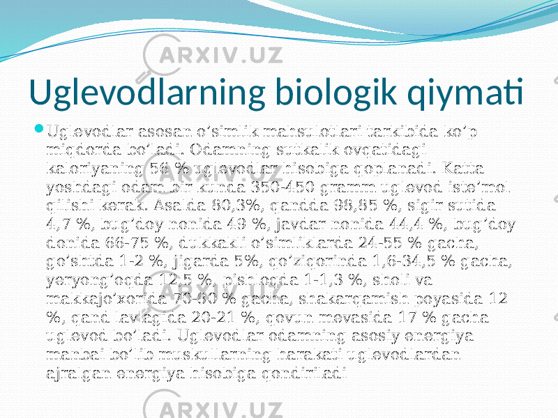 Uglevodlarning biologik qiymati  Uglevodlar asosan o’simlik mahsulotlari tarkibida ko’p miqdorda bo’ladi. Odamning sutkalik ovqatidagi kaloriyaning 56 % uglevodlar hisobiga qoplanadi. Katta yoshdagi odam bir kunda 350-450 gramm uglevod iste’mol qilishi kerak. Asalda 80,3%, qandda 98,85 %, sigir sutida 4,7 %, bug’doy nonida 49 %, javdar nonida 44,4 %, bug’doy donida 66-75 %, dukkakli o’simliklarda 24-55 % gacha, go’shtda 1-2 %, jigarda 5%, qo’ziqorinda 1,6-34,5 % gacha, yeryong’oqda 12,5 %, pishloqda 1-1,3 %, sholi va makkajo’xorida 70-80 % gacha, shakarqamish poyasida 12 %, qand lavlagida 20-21 %, qovun mevasida 17 % gacha uglevod bo’ladi. Uglevodlar odamning asosiy energiya manbai bo’lib muskullarning harakati uglevodlardan ajralgan energiya hisobiga qondiriladi 