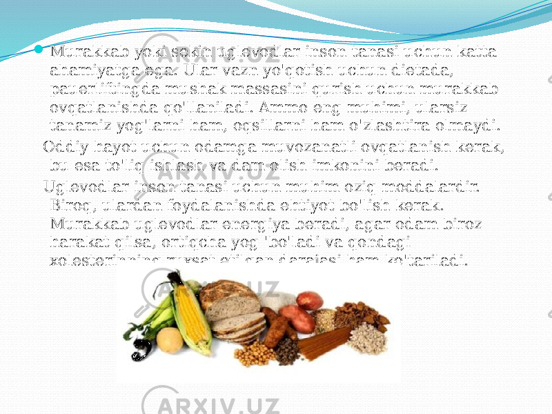  Murakkab yoki sekin uglevodlar inson tanasi uchun katta ahamiyatga ega. Ular vazn yo&#39;qotish uchun dietada, pauerliftingda mushak massasini qurish uchun murakkab ovqatlanishda qo&#39;llaniladi. Ammo eng muhimi, ularsiz tanamiz yog&#39;larni ham, oqsillarni ham o&#39;zlashtira olmaydi. Oddiy hayot uchun odamga muvozanatli ovqatlanish kerak, bu esa to&#39;liq ishlash va dam olish imkonini beradi. Uglevodlar inson tanasi uchun muhim oziq moddalardir. Biroq, ulardan foydalanishda ehtiyot bo&#39;lish kerak. Murakkab uglevodlar energiya beradi, agar odam biroz harakat qilsa, ortiqcha yog &#39;bo&#39;ladi va qondagi xolesterinning ruxsat etilgan darajasi ham ko&#39;tariladi. 