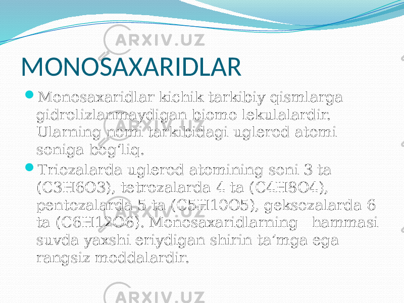 MONOSAXARIDLAR  Monosaxaridlar kichik tarkibiy qismlarga gidrolizlanmaydigan biomo lekulalardir. Ularning nomi tarkibidagi uglerod atomi soniga bog‘liq.  Triozalarda uglerod atomining soni 3 ta (C3H6O3), tetrozalarda 4 ta (C4H8O4), pentozalarda 5 ta (C5H10O5), geksozalarda 6 ta (C6H12O6). Monosaxaridlarning hammasi suvda yaxshi eriydigan shirin ta’mga ega rangsiz moddalardir. 