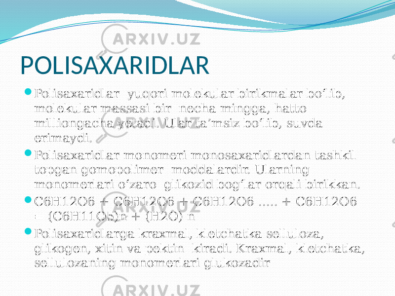 POLISAXARIDLAR  Polisaxaridlar yuqori molekular birikmalar bo‘lib, molekular massasi bir necha mingga, hatto milliongacha yetadi. Ular ta’msiz bo‘lib, suvda erimaydi.  Polisaxaridlar monomeri monosaxaridlardan tashkil topgan gomopolimer moddalardir. Ularning monomerlari o‘zaro glikozid bog‘lar orqali birikkan.  С6Н12О6 + С6Н12О6 + С6Н12О6 ..... + С6Н12О6 = (С6Н11О5)n + (Н2О) n  Polisaxaridlarga kraxmal, kletchatka selluloza, glikogen, xitin va pektin kiradi. Kraxmal, kletchatka, sellulozaning monomerlari glukozadir 