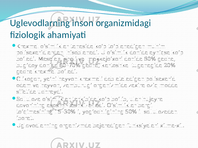 Uglevodlarning inson organizmidagi fiziologik ahamiyati  Kraxmal o‘simliklar tanasida ko‘p to‘planadigan muhim polisaxaridlardan hisoblanadi. U o‘simlik donida ayniqsa ko‘p bo‘ladi. Masalan, sholi va makkajo‘xori donida 80% gacha, bug‘doy donida 60–70% gacha, kartoshka tuganagida 20% gacha kraxmal bo‘ladi.  Glikogen, ya’ni hayvon kraxmali deb ataladigan polisaxarid odam va hayvon, zamburug‘ organizmida zaxira oziq modda sifatida uchraydi.  Selluloza o‘simliklar tarkibida ko‘p bo‘lib, ular hujayra devorining asosini tashkil qiladi. O‘simliklar bargi to‘qimasining 15–30% i, yog‘ochligining 50% i sellulozadan iborat.  Uglevodlarning organizmda bajaradigan funksiyalari xilma-xil. 