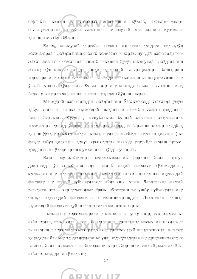 сафарбар қилиш ва яхшироқ ишлатишни кўзлаб, экспорт-импорт операцияларини тартибга солишнинг маъмурий воситаларига мурожаат қилишга мажбур бўлади. Бироқ, маъмурий тартибга солиш репрессив тусдаги қаттиққўл воситалардан фойдаланишга олиб келмаслиги керак. Бундай воситаларнинг жахон амалиёти томонидан ишлаб чиқилган бутун мажмуидан фойдаланиш лозим; кўп мамлакатларда ташқи иқтисодий операцияларни бошқариш чораларининг комплекс тизимини яратадиган квоталаш ва лицензиялашнинг ўнлаб турлари қўлланади. Бу чораларнинг мақсади савдони чеклаш эмас, балки унинг ривожланишини назорат қилиш бўлиши керак. Маъмурий воситалардан фойдаланиш Ўзбекистонда жахонда умум қабул қилинган ташқи иқтисодий алоқаларни тартибга солиш қоидалари билан бирикади. Хусусан, республикада бундай воситалар вақтинчалик воситалар сифатида белгиланган; уларни савдодаги барча шерикларга тадбиқ қилиш (фақат ривожланаётган мамлакатларга нисбатан истисно қилинган) ва фақат қабул қилинган қонун хужжатлари асосида тартибга солиш русум- қоидаларини ўзгартириш мумкинлиги кўзда тутилган. Бозор муносабатлари мустахкамланиб бориши билан қонун доирасида ўз жавобгарлигидан келиб чиқиб фаолият кўрсатадиган, мулкчликнинг исталган шаклидаги мустақил корхоналар ташқи иқтисодий фаолиятнинг асосий субъектларига айланиши керак. Давлатнинг асосий вазифаси эса – хар томонлама ёрдам кўрсатиш ва ушбу субъектларнинг ташқи иқтисодий фаолиятини енгиллаштиришдир. Давлатнинг ташқи иқтисодий фаолияти қуйидагиларни таъминлаши керак: - мамлакат корхоналарининг машина ва ускуналар, технология ва ахборотлар, сармоялар жахон бозорларига, транспорт коммуникацияларига кира олиши; корхоналар махсулотининг трансмиллий корпорациялар назорат қиладиган ёки чет эл давлатлари ва улар иттифоқларининг протекционистик ғовлари билан химояланган бозорларга кириб боришига сиёсий, молиявий ва ахборот мададини кўрсатиш; 12 