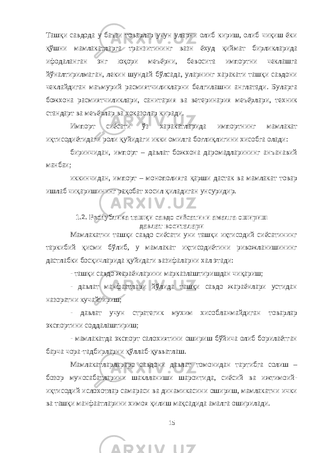 Ташқи савдода у баъзи товарлар учун уларни олиб кириш, олиб чиқиш ёки қўшни мамлакатларга транзитининг вазн ёхуд қиймат бирликларида ифодаланган энг юқори меъёрни, бевосита импортни чеклашга йўналтирилмаган, лекин шундай бўлсада, уларнинг харакати ташқи савдони чеклайдиган маъмурий расмиятчиликларни белгилашни англатади. Буларга божхона расмиятчиликлари, санитария ва ветеринария меъёрлари, техник стандарт ва меъёрлар ва хоказолар киради. Импорт сиёсати ўз харакатларида импортнинг мамлакат иқтисодиётидаги роли қуйидаги икки омилга боғлиқлигини хисобга олади: биринчидан, импорт – давлат божхона даромадларининг анъанавий манбаи; иккинчидан, импорт – монополияга қарши дастак ва мамлакат товар ишлаб чиқаришининг рақобат хосил қиладиган унсуридир. 1.2. Республика ташқи савдо сиёсатини амалга ошириш давлат воситалари Мамлакатни ташқи савдо сиёсати уни ташқи иқтисодий сиёсатининг таркибий қисми бўлиб, у мамлакат иқтисодиётини ривожланишининг дастлабки босқичларида қуйидаги вазифаларни хал этади: - ташқи савдо жараёнларини марказлаштиришдан чиқариш; - давлат манфаатлари йўлида ташқи савдо жараёнлари устидан назоратни кучайтириш; - давлат учун стратегик мухим хисобланмайдиган товарлар экспортини соддалаштириш; - мамлакатда экспорт салохиятини ошириш бўйича олиб борилаётган барча чора-тадбирларни қўллаб-қувватлаш. Мамлакатларлараро савдони давлат томонидан тартибга солиш – бозор муносабатларини шаклланиши шароитида, сиёсий ва ижтимоий- иқтисодий ислохотлар самараси ва динамикасини ошириш, мамлакатни ички ва ташқи манфаатларини химоя қилиш мақсадида амалга оширилади. 15 