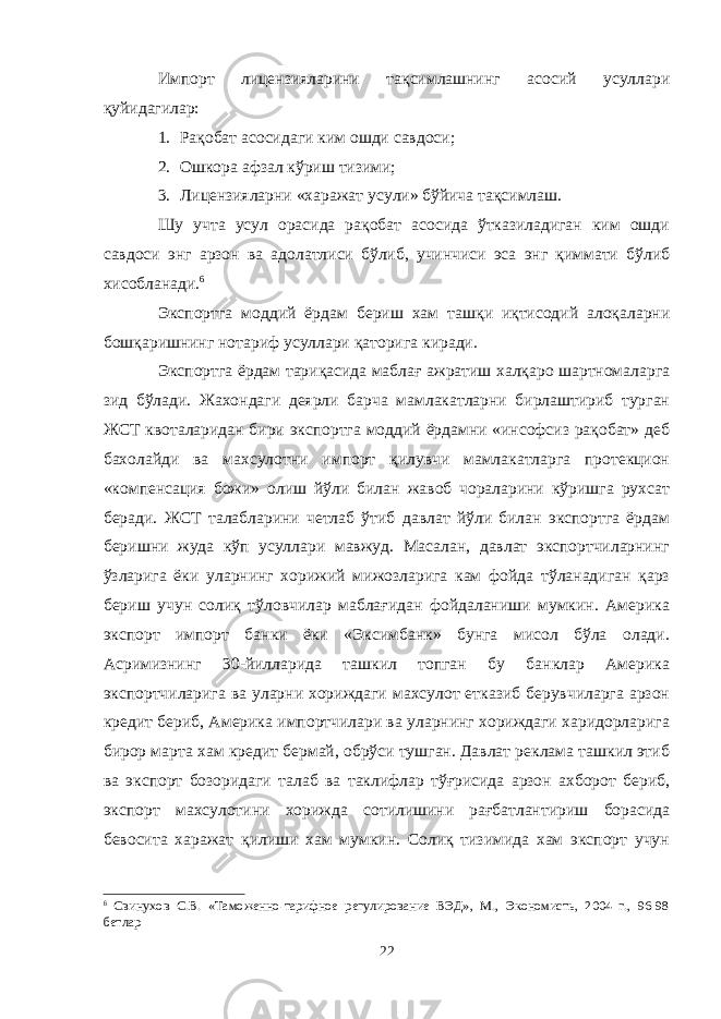 Импорт лицензияларини тақсимлашнинг асосий усуллари қуйидагилар: 1. Рақобат асосидаги ким ошди савдоси; 2. Ошкора афзал кўриш тизими; 3. Лицензияларни «харажат усули» бўйича тақсимлаш. Шу учта усул орасида рақобат асосида ўтказиладиган ким ошди савдоси энг арзон ва адолатлиси бўлиб, учинчиси эса энг қиммати бўлиб хисобланади. 6 Экспортга моддий ёрдам бериш хам ташқи иқтисодий алоқаларни бошқаришнинг нотариф усуллари қаторига киради. Экспортга ёрдам тариқасида маблағ ажратиш халқаро шартномаларга зид бўлади. Жахондаги деярли барча мамлакатларни бирлаштириб турган ЖСТ квоталаридан бири экспортга моддий ёрдамни «инсофсиз рақобат» деб бахолайди ва махсулотни импорт қилувчи мамлакатларга протекцион «компенсация божи» олиш йўли билан жавоб чораларини кўришга рухсат беради. ЖСТ талабларини четлаб ўтиб давлат йўли билан экспортга ёрдам беришни жуда кўп усуллари мавжуд. Масалан, давлат экспортчиларнинг ўзларига ёки уларнинг хорижий мижозларига кам фойда тўланадиган қарз бериш учун солиқ тўловчилар маблағидан фойдаланиши мумкин. Америка экспорт импорт банки ёки «Эксимбанк» бунга мисол бўла олади. Асримизнинг 30-йилларида ташкил топган бу банклар Америка экспортчиларига ва уларни хориждаги махсулот етказиб берувчиларга арзон кредит бериб, Америка импортчилари ва уларнинг хориждаги харидорларига бирор марта хам кредит бермай, обрўси тушган. Давлат реклама ташкил этиб ва экспорт бозоридаги талаб ва таклифлар тўғрисида арзон ахборот бериб, экспорт махсулотини хорижда сотилишини рағбатлантириш борасида бевосита харажат қилиши хам мумкин. Солиқ тизимида хам экспорт учун 6 Свинухов С.В. «Таможенно-тарифное регулирование ВЭД», М., Экономисть, 2004 г., 96-98 бетлар 22 