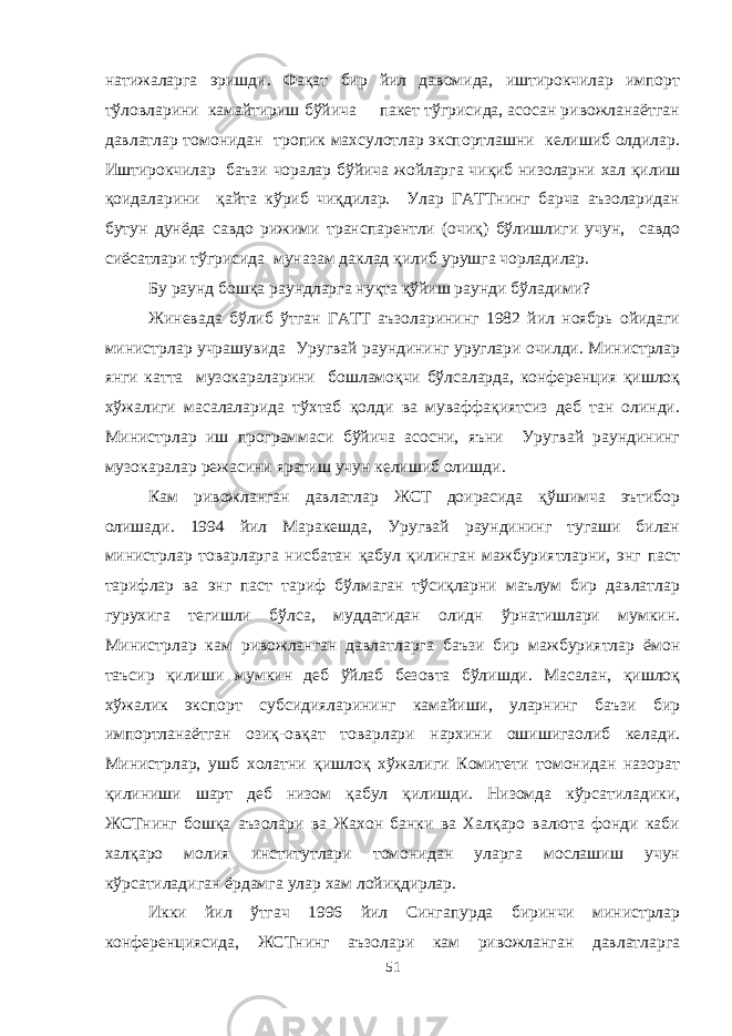 натижаларга эришди. Фақат бир йил давомида, иштирокчилар импорт тўловларини камайтириш бўйича пакет тўгрисида, асосан ривожланаётган давлатлар томонидан тропик махсулотлар экспортлашни келишиб олдилар. Иштирокчилар баъзи чоралар бўйича жойларга чиқиб низоларни хал қилиш қоидаларини қайта кўриб чиқдилар. Улар ГАТТнинг барча аъзоларидан бутун дунёда савдо рижими транспарентли (очиқ) бўлишлиги учун, савдо сиёсатлари тўгрисида муназам даклад қилиб урушга чорладилар. Бу раунд бошқа раундларга нуқта қўйиш раунди бўладими? Жиневада бўлиб ўтган ГАТТ аъзоларининг 1982 йил ноябрь ойидаги министрлар учрашувида Уругвай раундининг уруглари очилди. Министрлар янги катта музокараларини бошламоқчи бўлсаларда, конференция қишлоқ хўжалиги масалаларида тўхтаб қолди ва муваффақиятсиз деб тан олинди. Министрлар иш программаси бўйича асосни, яъни Уругвай раундининг музокаралар режасини яратиш учун келишиб олишди. К ам ривожланган давлатлар ЖСТ доирасида қўшимча эътибор олишади. 1994 йил Маракешда, Уругвай раундининг тугаши билан министрлар товарларга нисбатан қабул қилинган мажбуриятларни, энг паст тарифлар ва энг паст тариф бўлмаган тўсиқларни маълум бир давлатлар гурухига тегишли бўлса, муддатидан олидн ўрнатишлари мумкин. Министрлар кам ривожланган давлатларга баъзи бир мажбуриятлар ёмон таъсир қилиши мумкин деб ўйлаб безовта бўлишди. Масалан, қишлоқ хўжалик экспорт субсидияларининг камайиши, уларнинг баъзи бир импортланаётган озиқ-овқат товарлари нархини ошишигаолиб келади. Министрлар, ушб холатни қишлоқ хўжалиги Комитети томонидан назорат қилиниши шарт деб низом қабул қилишди. Низомда кўрсатиладики, ЖСТнинг бошқа аъзолари ва Жахон банки ва Халқаро валюта фонди каби халқаро молия институтлари томонидан уларга мослашиш учун кўрсатиладиган ёрдамга улар хам лойиқдирлар. Икки йил ўтгач 1996 йил Сингапурда биринчи министрлар конференциясида, ЖСТнинг аъзолари кам ривожланган давлатларга 51 