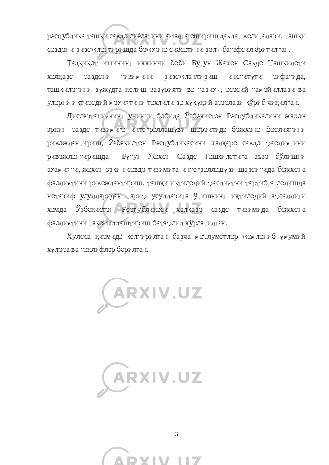 республика ташқи савдо сиёсатини амалга ошириш давлат воситалари, ташқи савдони ривожлантиришда божхона сиёсатини роли батафсил ёритилган. Тадқиқот ишининг иккинчи боби Бутун Жахон Савдо Ташкилоти халқаро савдони тизимини ривожлантириш институти сифатида, ташкилотини вужудга келиш зарурияти ва тарихи, асосий тамойиллари ва уларни иқтисодий мохиятини тахлили ва хуқуқий асослари кўриб чиқилган. Диссертациянинг учинчи бобида Ўзбекистон Республикасини жахон эркин савдо тизимига интеграллашуви шароитида божхона фаолиятини ривожлантириш, Ўзбекистон Республикасини халқаро савдо фаолиятини ривожлантиришда Бутун Жахон Савдо Ташкилотига аъзо бўлишни ахамияти, жахон эркин савдо тизимига интеграллашуви шароитида божхона фаолиятини ривожлантириш, ташқи иқтисодий фаолиятни тартибга солишда нотариф усулларидан тариф усулларига ўтишнинг иқтисодий афзаллиги хамда Ўзбекистон Республикаси халқаро савдо тизимида божхона фаолиятини такомиллаштириш батафсил кўрсатилган. Хулоса қисмида келтирилган барча маълумотлар жамланиб умумий хулоса ва таклифлар берилган. 6 