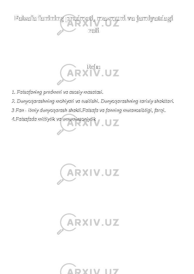 Falsafa fanining predmeti, mazmuni va jamiyatdagi roli Reja: 1. Falsafaning predmeti va asosiy masalasi. 2. Dunyoqarashning mohiyati va tuzilishi. Dunyoqarashning tarixiy shakllari. 3 Fan - ilmiy dun yo qarash shakli.Falsafa va fanning mutanosibligi, farqi. 4.Falsafada milliylik va umuminsoniylik 