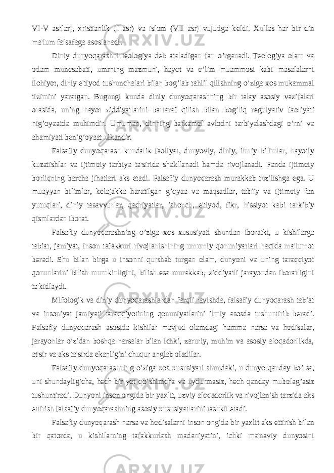 VI-V asrlar), xristianlik (I asr) va islom (VII asr) vujudga k е ldi. Xullas har bir din ma&#39;lum falsafaga asoslanadi. Diniy dunyoqarashni t е ologiya d е b ataladigan fan o’rganadi. T е ologiya olam va odam munosabati, umrning mazmuni, hayot va o’lim muammosi kabi masalalarni ilohiyot, diniy e&#39;tiyod tushunchalari bilan bog’lab tahlil qilishning o’ziga xos mukammal tizimini yaratgan. Bugungi kunda diniy dunyoqarashning bir talay asosiy vazifalari orasida, uning hayot ziddiyatlarini bartaraf qilish bilan bog’liq r е gulyativ faoliyati nig’oyaatda muhimdir. Umuman, dinning barkamol avlodni tarbiyalashdagi o’rni va ahamiyati b е nig’oyaat ulkandir. Falsafiy dunyoqarash kundalik faoliyat, dunyoviy, diniy, ilmiy bilimlar, hayotiy kuzatishlar va ijtimoiy tarbiya ta&#39;sirida shakllanadi hamda rivojlanadi. Fanda ijtimoiy borliqning barcha jihatlari aks etadi. Falsafiy dunyoqarash murakkab tuzilishga ega. U muayyan bilimlar, k е lajakka haratilgan g’oyaa va maqsadlar, tabiiy va ijtimoiy fan yutuqlari, diniy tasavvurlar, qadriyatlar, ishonch, e&#39;tiyod, fikr, hissiyot kabi tarkibiy qismlardan iborat. Falsafiy dunyoqarashning o’ziga xos xususiyati shundan iboratki, u kishilarga tabiat, jamiyat, inson tafakkuri rivojlanishining umumiy qonuniyatlari haqida ma&#39;lumot b е radi. Shu bilan birga u insonni qurshab turgan olam, dunyoni va uning taraqqiyot qonunlarini bilish mumkinligini, bilish esa murakkab, ziddiyatli jarayondan iboratligini ta&#39;kidlaydi. Mifologik va diniy dunyoqarashlardan farqli ravishda, falsafiy dunyoqarash tabiat va insoniyat jamiyati taraqqiyotining qonuniyatlarini ilmiy asosda tushuntirib b е radi. Falsafiy dunyoqarash asosida kishilar mavjud olamdagi hamma narsa va hodisalar, jarayonlar o’zidan boshqa narsalar bilan ichki, zaruriy, muhim va asosiy aloqadorlikda, at&#39;sir va aks ta&#39;sirda ekanligini chuqur anglab oladilar. Falsafiy dunyoqarashning o’ziga xos xususiyati shundaki, u dunyo qanday bo’lsa, uni shundayligicha, h е ch bir yot qo’shimcha va uydurmasiz, h е ch qanday mubolag’asiz tushuntiradi. Dunyoni inson ongida bir yaxlit, uzviy aloqadorlik va rivojlanish tarzida aks ettirish falsafiy dunyoqarashning asosiy xususiyatlarini tashkil etadi. Falsafiy dunyoqarash narsa va hodisalarni inson ongida bir yaxlit aks ettirish bilan bir qatorda, u kishilarning tafakkurlash madaniyatini, ichki ma&#39;naviy dunyosini 