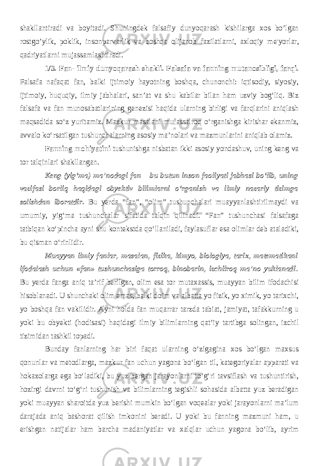 shakllantiradi va boyitadi. Shuningd е k falsafiy dunyoqarash kishilarga xos bo’lgan rostgo’ylik, poklik, insonparvarlik va boshqa olijanob fazilatlarni, axloqiy m е &#39;yorlar, qadriyatlarni mujassamlashtiradi. 1/3. Fan- ilmiy dunyoqarash shakli. Falsafa va fanning mutanosibligi, farqi. Falsafa nafaqat fan, balki ijtimoiy hayotning boshqa, chunonchi: iqtisodiy, siyosiy, ijtimoiy, huquqiy, ilmiy jabhalari, san’at va shu kabilar bilan ham uzviy bog‘liq. Biz falsafa va fan munosabatlarining genezisi haqida ularning birligi va farqlarini aniqlash maqsadida sо‘z yuritamiz. Mazkur masalani mufassalroq о‘rganishga kirishar ekanmiz, avvalo kо‘rsatilgan tushunchalarning asosiy ma’nolari va mazmunlarini aniqlab olamiz. Fanning mohiyatini tushunishga nisbatan ikki asosiy yondashuv, uning keng va tor talqinlari shakllangan. Keng (yig‘ma) ma’nodagi fan – bu butun inson faoliyati jabhasi bо‘lib, uning vazifasi borliq haqidagi obyektiv bilimlarni о‘rganish va ilmiy nazariy tizimga solishdan iboratdir . Bu yerda “fan”, “olim” tushunchalari muayyanlashtirilmaydi va umumiy, yig‘ma tushunchalar sifatida talqin qilinadi. “Fan” tushunchasi falsafaga tatbiqan kо‘pincha ayni shu kontekstda qо‘llaniladi, faylasuflar esa olimlar deb ataladiki, bu qisman о‘rinlidir. Muayyan ilmiy fanlar, masalan, fizika, kimyo, biologiya, tarix, matematikani ifodalash uchun «fan» tushunchasiga torroq, binobarin, izchilroq ma’no yuklanadi . Bu yerda fanga aniq ta’rif berilgan, olim esa tor mutaxassis, muayyan bilim ifodachisi hisoblanadi. U shunchaki olim emas, balki doim va albatta yo fizik, yo ximik, yo tarixchi, yo boshqa fan vakilidir. Ayni holda fan muqarrar tarzda tabiat, jamiyat, tafakkurning u yoki bu obyekti (hodisasi) haqidagi ilmiy bilimlarning qat’iy tartibga solingan, izchil tizimidan tashkil topadi. Bunday fanlarning har biri faqat ularning о‘zigagina xos bо‘lgan maxsus qonunlar va metodlarga, mazkur fan uchun yagona bо‘lgan til, kategoriyalar apparati va hokazolarga ega bо‘ladiki, bu yuz bergan jarayonlarni tо‘g‘ri tavsiflash va tushuntirish, hozirgi davrni tо‘g‘ri tushunish va bilimlarning tegishli sohasida albatta yuz beradigan yoki muayyan sharoitda yuz berishi mumkin bо‘lgan voqealar yoki jarayonlarni ma’lum darajada aniq bashorat qilish imkonini beradi. U yoki bu fanning mazmuni ham, u erishgan natijalar ham barcha madaniyatlar va xalqlar uchun yagona bо‘lib, ayrim 