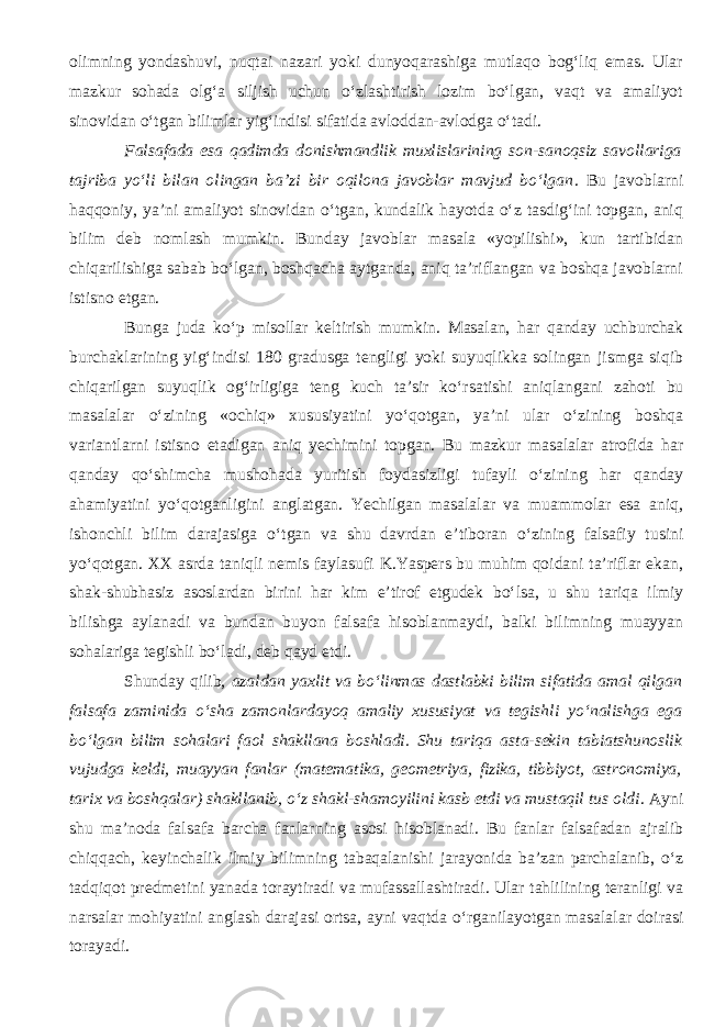 olimning yondashuvi, nuqtai nazari yoki dunyoqarashiga mutlaqo bog‘liq emas. Ular mazkur sohada olg‘a siljish uchun о‘zlashtirish lozim bо‘lgan, vaqt va amaliyot sinovidan о‘tgan bilimlar yig‘indisi sifatida avloddan-avlodga о‘tadi. Falsafada esa qadimda donishmandlik muxlislarining son-sanoqsiz savollariga tajriba yо‘li bilan olingan ba’zi bir oqilona javoblar mavjud bо‘lgan . Bu javoblarni haqqoniy, ya’ni amaliyot sinovidan о‘tgan, kundalik hayotda о‘z tasdig‘ini topgan, aniq bilim deb nomlash mumkin. Bunday javoblar masala «yopilishi», kun tartibidan chiqarilishiga sabab bо‘lgan, boshqacha aytganda, aniq ta’riflangan va boshqa javoblarni istisno etgan. Bunga juda k о ‘p misollar keltirish mumkin. Masalan, har qanday uchburchak burchaklarining yig‘indisi 180 gradusga tengligi yoki suyuqlikka solingan jismga siqib chiqarilgan suyuqlik og‘irligiga teng kuch ta’sir k о ‘rsatishi aniqlangani zahoti bu masalalar о ‘zining «ochiq» xususiyatini y о ‘qotgan, ya’ni ular о ‘zining boshqa variantlarni istisno etadigan aniq yechimini topgan. Bu mazkur masalalar atrofida har qanday q о ‘shimcha mushohada yuritish foydasizligi tufayli о ‘zining har qanday ahamiyatini y о ‘qotganligini anglatgan. Yechilgan masalalar va muammolar esa aniq, ishonchli bilim darajasiga о ‘tgan va shu davrdan e’tiboran о ‘zining falsafiy tusini y о ‘qotgan. XX asrda taniqli nemis faylasufi K.Yaspers bu muhim qoidani ta’riflar ekan, shak-shubhasiz asoslardan birini har kim e’tirof etgudek b о ‘lsa, u shu tariqa ilmiy bilishga aylanadi va bundan buyon falsafa hisoblanmaydi, balki bilimning muayyan sohalariga tegishli b о ‘ladi, deb qayd etdi. Shunday qilib, azaldan yaxlit va b о ‘linmas dastlabki bilim sifatida amal qilgan falsafa zaminida о ‘sha zamon lardayoq amaliy xususiyat va tegishli y о ‘nalishga ega b о ‘lgan bilim sohalari faol shakllana boshladi. Shu tariqa asta-sekin tabiatshunoslik vujudga keldi, muayyan fanlar (matematika, geometriya, fizika, tibbiyot, astronomiya, tarix va boshqalar) shakllanib, о ‘z shakl-shamoyilini kasb etdi va mustaqil tus oldi . Ayni shu ma’noda falsafa barcha fanlar ning asosi hisoblanadi. Bu fanlar falsafadan ajralib chiqqach, keyinchalik ilmiy bilimning tabaqalanishi jarayonida ba’zan parchalanib, о ‘z tadqiqot predmetini yanada toraytira di va mufassallashtira di . Ular tahlilining teranligi va narsalar mohiyatini anglash darajasi ort sa , ayni vaqtda о ‘rganilayotgan masalalar doirasi torayadi. 