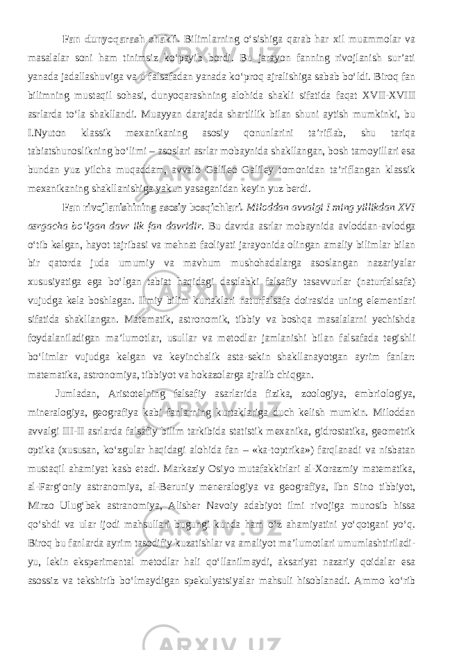 Fan dunyoqarash shakli. Bilimlarning о‘sishiga qarab har xil muammolar va masalalar soni ham tinimsiz kо‘payib bordi. Bu jarayon fanning rivojlanish sur’ati yanada jadallashuviga va u falsafadan yanada kо‘proq ajralishiga sabab bо‘ldi. Biroq fan bilimning mustaqil sohasi, dunyoqarashning alohida shakli sifatida faqat XVII-XVIII asrlarda tо‘la shakllandi. Muayyan darajada shartlilik bilan shuni aytish mumkinki, bu I.Nyuton klassik mexanikaning asosiy qonunlarini ta’riflab, shu tariqa tabiatshunoslikning bо‘limi – asoslari asrlar mobaynida shakllangan, bosh tamoyillari esa bundan yuz yilcha muqaddam, avvalo Galileo Galiley tomonidan ta’riflangan klassik mexanikaning shakllanishiga yakun yasaganidan keyin yuz berdi. Fan rivojlanishining asosiy bosqichlari . Miloddan avvalgi I ming yillikdan XVI asrgacha bо‘lgan davr ilk fan davridir . Bu davrda asrlar mobaynida avloddan-avlodga о‘tib kelgan, hayot tajribasi va mehnat faoliyati jarayonida olingan amaliy bilimlar bilan bir qatorda juda umumiy va mavhum mushohadalarga asoslangan nazariyalar xususiyatiga ega bо‘lgan tabiat haqidagi dastlabki falsafiy tasavvurlar (naturfalsafa) vujudga kela boshlagan. Ilmiy bilim kurtaklari naturfalsafa doirasida uning elementlari sifatida shakllangan. Matematik, astronomik, tibbiy va boshqa masalalarni yechishda foydalaniladigan ma’lumotlar, usullar va metodlar jamlanishi bilan falsafada tegishli bо‘limlar vujudga kelgan va keyinchalik asta-sekin shakllanayotgan ayrim fanlar: matematika, astronomiya, tibbiyot va hokazolarga ajralib chiqgan. Jumladan, Aristotelning falsafiy asarlarida fizika, zoologiya, embriologiya, mineralogiya, geografiya kabi fanlarning kurtaklariga duch kelish mumkin. Miloddan avvalgi III-II asrlarda falsafiy bilim tarkibida statistik mexanika, gidrostatika, geometrik optika (xususan, kо‘zgular haqidagi alohida fan – «ka-toptrika») farqlanadi va nisbatan mustaqil ahamiyat kasb etadi. Markaziy Osiyo mutafakkirlari al-Xorazmiy matematika, al-Farg‘oniy astranomiya, al-Beruniy meneralogiya va geografiya, Ibn Sino tibbiyot, Mirzo Ulug‘bek astranomiya, Alisher Navoiy adabiyot ilmi rivojiga munosib hissa qо‘shdi va ular ijodi mahsullari bugungi kunda ham о‘z ahamiyatini yо‘qotgani yо‘q. Biroq bu fanlarda ayrim tasodifiy kuzatishlar va amaliyot ma’lumotlari umumlashtiriladi- yu, lekin eksperimental metodlar hali qо‘llanilmaydi, aksariyat nazariy qoidalar esa asossiz va tekshirib bо‘lmaydigan spekulyatsiyalar mahsuli hisoblanadi. Ammo kо‘rib 