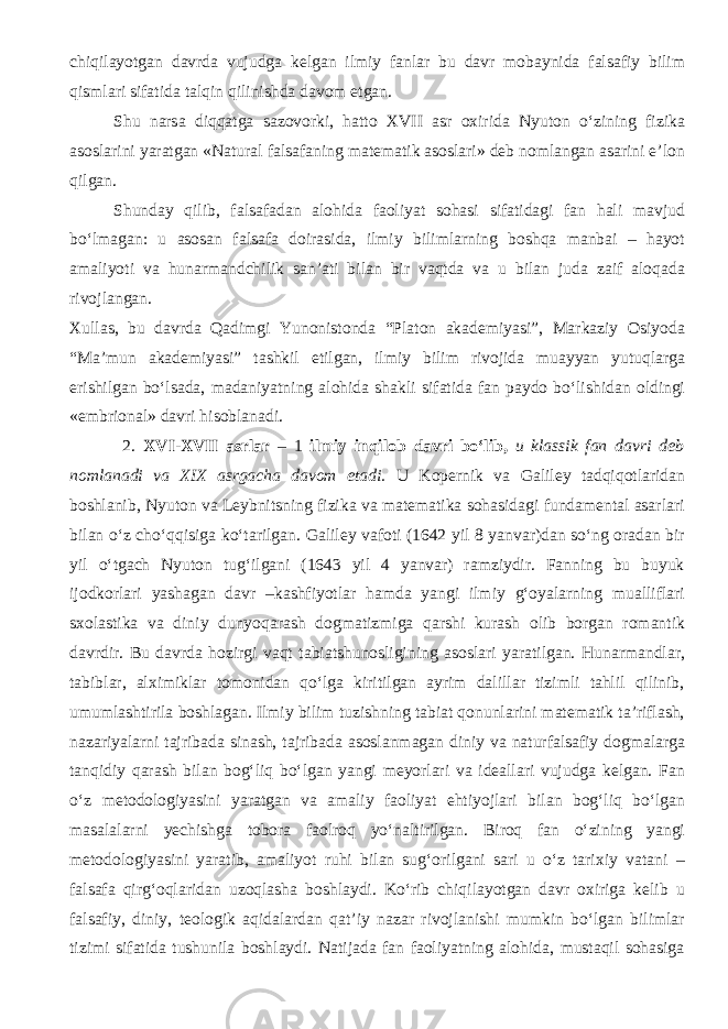 chiqilayotgan davrda vujudga kelgan ilmiy fanlar bu davr mobaynida falsafiy bilim qismlari sifatida talqin qilinishda davom etgan. Shu narsa diqqatga sazovorki, hatto XVII asr oxirida Nyuton о‘zining fizika asoslarini yaratgan «Natural falsafaning matematik asoslari» deb nomlangan asarini e’lon qilgan. Shunday qilib, falsafadan alohida faoliyat sohasi sifatidagi fan hali mavjud bо‘lmagan: u asosan falsafa doirasida, ilmiy bilimlarning boshqa manbai – hayot amaliyoti va hunarmandchilik san’ati bilan bir vaqtda va u bilan juda zaif aloqada rivojlangan. Xullas, bu davrda Qadimgi Yunonistonda “Platon akademiyasi”, Markaziy Osiyoda “Ma’mun akademiyasi” tashkil etilgan, ilmiy bilim rivojida muayyan yutuqlarga erishilgan bо‘lsada, madaniyatning alohida shakli sifatida fan paydo bо‘lishidan oldingi «embrional» davri hisoblanadi. 2. XVI-XVII asrlar – 1 ilmiy inqilob davri bо‘lib, u klassik fan davri deb nomlanadi va XIX asrgacha davom etadi. U Kopernik va Galiley tadqiqotlaridan boshlanib, Nyuton va Leybnitsning fizika va matematika sohasidagi fundamental asarlari bilan о‘z chо‘qqisiga kо‘tarilgan. Galiley vafoti (1642 yil 8 yanvar)dan sо‘ng oradan bir yil о‘tgach Nyuton tug‘ilgani (1643 yil 4 yanvar) ramziydir. Fanning bu buyuk ijodkorlari yashagan davr –kashfiyotlar hamda yangi ilmiy g‘oyalarning mualliflari sxolastika va diniy dunyoqarash dogmatizmiga qarshi kurash olib borgan romantik davrdir. Bu davrda hozirgi vaqt tabiatshunosligining asoslari yaratilgan. Hunarmandlar, tabiblar, alximiklar tomonidan qо‘lga kiritilgan ayrim dalillar tizimli tahlil qilinib, umumlashtirila boshlagan. Ilmiy bilim tuzishning tabiat qonunlarini matematik ta’riflash, nazariyalarni tajribada sinash, tajribada asoslanmagan diniy va naturfalsafiy dogmalarga tanqidiy qarash bilan bog‘liq bо‘lgan yangi meyorlari va ideallari vujudga kelgan. Fan о‘z metodologiyasini yaratgan va amaliy faoliyat ehtiyojlari bilan bog‘liq bо‘lgan masalalarni yechishga tobora faolroq yо‘naltirilgan. Biroq fan о‘zining yangi metodologiyasini yaratib, amaliyot ruhi bilan sug‘orilgani sari u о‘z tarixiy vatani – falsafa qirg‘oqlaridan uzoqlasha boshlaydi. Kо‘rib chiqilayotgan davr oxiriga kelib u falsafiy, diniy, teologik aqidalardan qat’iy nazar rivojlanishi mumkin bо‘lgan bilimlar tizimi sifatida tushunila boshlaydi. Natijada fan faoliyatning alohida, mustaqil sohasiga 