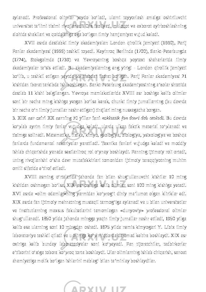 aylanadi. Professional olimlar paydo bо‘ladi, ularni tayyorlash amalga oshiriluvchi universitet ta’limi tizimi rivojlanadi. О‘z faoliyati, muloqot va axborot ayirboshlashning alohida shakllari va qoidalariga ega bо‘lgan ilmiy hamjamiyat vujud keladi. XVII asrda dastlabki ilmiy akademiyalar: London qirollik jamiyati (1660), Parij Fanlar akademiyasi (1666) tashkil topadi. Keyinroq Berlinda (1700), Sankt-Peterburgda (1724), Stokgolmda (1739) va Yevropaning boshqa poytaxt shaharlarida ilmiy akademiyalar ta’sis etiladi. Bu akademiyalarning eng yirigi - London qirollik jamiyati b о‘ lib , u tashkil etilgan paytda 55 a’zodan iborat b о ‘lgan. Parij Fanlar akademiyasi 21 kishidan iborat tarkibda ish boshlagan. Sankt-Peterburg akademiyasining a’zolar shtatida dastlab 11 kishi belgilangan. Yevropa mamlakatlarida XVIII asr boshiga kelib olimlar soni bir necha ming kishiga yetgan b о ‘lsa kerak, chunki ilmiy jurnallarning (bu davrda bir necha о ‘n ilmiy jurnallar nashr etilgan) tirajlari ming nusxagacha borgan. 3. XIX asr oxiri XX asrning 70 yillar fani noklassik fan davri deb ataladi . Bu davrda k о ‘plab ayrim ilmiy fanlar vujudga keladi, ularda ulkan faktik material t о ‘planadi va tizimga solinadi. Matematika, fizika, kimyo, geologiya, biologiya, psixologiya va boshqa fanlarda fundamental nazariyalar yaratiladi. Texnika fanlari vujudga keladi va moddiy ishlab chiqarishda yanada sezilarliroq rol о ‘ynay boshlaydi. Fanning ijtimoiy roli ortadi, uning rivojlanishi о ‘sha davr mutafakkirlari tomonidan ijtimoiy taraqqiyotning muhim omili sifatida e’tirof etiladi. XVIII asrning о ‘rtalarida jahonda fan bilan shug‘ullanuvchi kishilar 10 ming kishidan oshmagan b о ‘lsa, XIX asr oxiriga kelib olimlar soni 100 ming kishiga yetadi. XVI asrda «olim odamlar»ning yarmidan k о ‘prog‘i diniy ma’lumot olgan kliriklar edi. XIX asrda fan ijtimoiy mehnatning mustaqil tarmog‘iga aylanadi va u bilan universitetlar va institutlarning maxsus fakultetlarini tamomlagan «dunyoviy» professional olimlar shug‘ullanadi. 1850 yilda jahonda mingga yaqin ilmiy jurnallar nashr etiladi, 1950 yilga kelib esa ularning soni 10 mingdan oshadi. 1825 yilda nemis kimyogari Y. Libix ilmiy laboratoriya tashkil qiladi va u olimga k о ‘p miqdorda daromad keltira boshlaydi. XIX asr oxiriga kelib bunday laboratoriyalar soni k о ‘payadi. Fan tijoratchilar, tadbirkorlar e’tiborini о ‘ziga tobora k о ‘proq torta boshlaydi. Ular olimlarning ishlab chiqarish, sanoat ahamiyatiga molik b о ‘lgan ishlarini mablag‘ bilan ta’minlay boshlaydilar. 