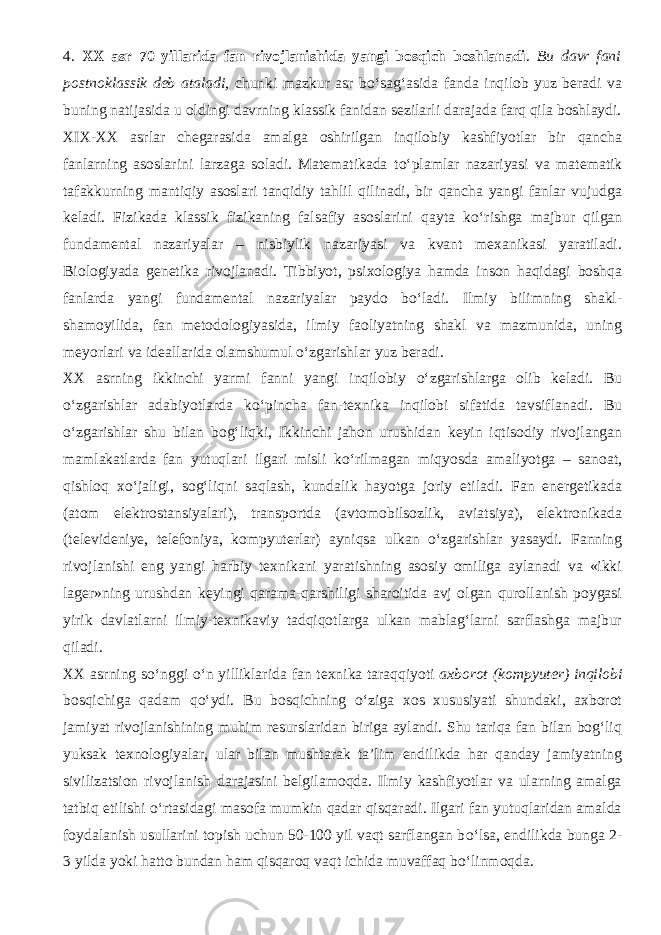 4. XX asr 70 yillarida fan rivojlanishida yangi bosqich boshlanadi . Bu davr fani post no klassik deb ataladi, chunki mazkur asr b о ‘sag‘asida fanda inqilob yuz beradi va buning natijasida u oldingi davrning klassik fanidan sezilarli darajada farq qila boshlaydi. XIX-XX asrlar chegarasida amalga oshirilgan inqilobiy kashfiyotlar bir qancha fanlarning asoslarini larzaga soladi. Matematikada t о ‘plamlar nazariyasi va matematik tafakkurning mantiqiy asoslari tanqidiy tahlil qilinadi, bir qancha yangi fanlar vujudga keladi. Fizikada klassik fizikaning falsafiy asoslarini qayta k о ‘rishga majbur qilgan fundamental nazariyalar – nisbiylik nazariyasi va kvant mexanikasi yaratiladi. Biologiyada genetika rivojlanadi. Tibbiyot, psixologiya hamda inson haqidagi boshqa fanlarda yangi fundamental nazariyalar paydo b о ‘ladi. Ilmiy bilimning shakl- shamoyilida, fan metodologiyasida, i l miy faoliyatning shakl va mazmunida, uning meyorlari va ideallarida olamshumul о ‘zgarishlar yuz beradi. XX asrning ikkinchi yarmi fanni yangi inqilobiy о ‘zgarishlarga olib keladi. Bu о ‘zgarishlar adabiyotlarda k о ‘pincha fan-texnika inqilobi sifatida tavsiflanadi. Bu о ‘zgarishlar shu bilan bog‘liqki, Ikkinchi jahon urushidan keyin iqtisodiy rivojlangan mamlakatlarda fan yutuqlari ilgari misli k о ‘rilmagan miqyosda amaliyotga – sanoat, qishloq x о ‘jaligi, sog‘liqni saqlash, kundalik hayotga joriy etiladi. Fan energetikada (atom elektrostansiyalari), transportda (avtomobilsozlik, aviatsiya), elektronikada (televideniye, telefoniya, kompyuterlar) ayniqsa ulkan о ‘zgarishlar yasaydi. Fanning rivojlanishi eng yangi harbiy texnikani yaratishning asosiy omiliga aylanadi va «ikki lager»ning urushdan keyingi qarama-qarshiligi sharoitida avj olgan qurollanish poygasi yirik davlatlarni ilmiy-texnikaviy tadqiqotlarga ulkan mablag‘larni sarflashga majbur qiladi. XX asrning s о ‘nggi о ‘n yilliklarida fan texnika taraqqiyoti axborot (kompyuter) inqilobi bosqichiga qadam q о ‘ydi. Bu bosqichning о ‘ziga xos xususiyati shundaki, axborot jamiyat rivojlanishining muhim resurslaridan biriga aylandi. Shu tariqa fan bilan bog‘liq yuksak texnologiyalar, ular bilan mushtarak ta’lim endilikda har qanday jamiyatning sivilizatsion rivojlanish darajasini belgilamoqda. Ilmiy kashfiyotlar va ularning amalga tatbiq etilishi о ‘rtasidagi masofa mumkin qadar qisqaradi. Ilgari fan yutuqlaridan amalda foydalanish usullarini topish uchun 50-100 yil vaqt sarflangan b о ‘lsa, endilikda bunga 2- 3 yilda yoki hatto bundan ham qisqaroq vaqt ichida muvaffaq b о ‘linmoqda. 