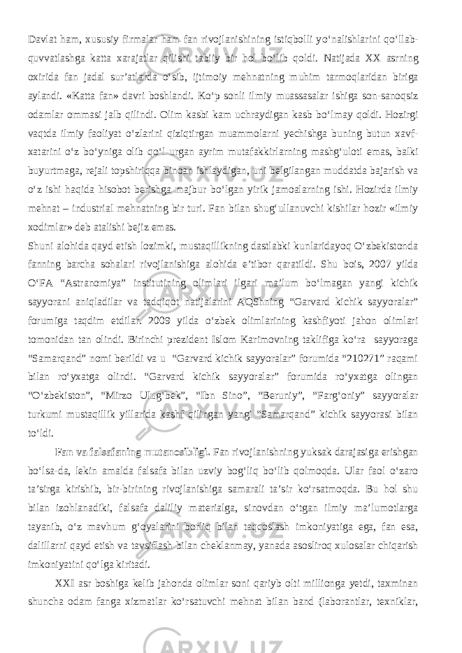 Davlat ham, xususiy firmalar ham fan rivojlanishining istiqbolli y о ‘nalishlarini q о ‘llab- quvvatlashga katta xarajatlar qilishi tabiiy bir hol b о ‘lib qoldi. Natijada XX asrning oxirida fan jadal sur’atlarda о ‘sib, ijtimoiy mehnatning muhim tarmoqlaridan biriga aylandi. «Katta fan» davri boshlandi. K о ‘p sonli ilmiy muassasalar ishiga son-sanoqsiz odamlar ommasi jalb qilindi. Olim kasbi kam uchraydigan kasb b о ‘lmay qoldi. Hozirgi vaqtda ilmiy faoliyat о ‘zlarini qiziqtirgan muammolarni yechishga buning butun xavf- xatarini о ‘z b о ‘yniga olib q о ‘l urgan ayrim mutafakkirlarning mashg‘uloti emas, balki buyurtmaga, rejali topshiriqqa binoan ishlaydigan, uni belgilangan muddatda bajarish va о ‘z ishi haqida hisobot berishga majbur b о ‘lgan yirik jamoalarning ishi. Hozirda ilmiy mehnat – industrial mehnatning bir turi. Fan bilan shug‘ullanuvchi kishilar hozir «ilmiy xodimlar» deb atalishi bejiz emas. Shuni alohida qayd etish lozimki, mustaqillikning dastlabki kunlaridayoq О‘zbekistonda fanning barcha sohalari rivojlanishiga alohida e’tibor qaratildi. Shu bois, 2007 yilda О‘FA “Astranomiya” institutining olimlari ilgari ma’lum bо‘lmagan yangi kichik sayyorani aniqladilar va tadqiqot natijalarini AQShning “Garvard kichik sayyoralar” forumiga taqdim etdilar. 2009 yilda о‘zbek olimlarining kashfiyoti jahon olimlari tomonidan tan olindi. Birinchi prezident Islom Karimovning taklifiga kо‘ra sayyoraga “Samarqand” nomi berildi va u “Garvard kichik sayyoralar” forumida “210271” raqami bilan rо‘yxatga olindi. “Garvard kichik sayyoralar” forumida rо‘yxatga olingan “О‘zbekiston”, “Mirzo Ulug‘bek”, “Ibn Sino”, “Beruniy”, “Farg‘oniy” sayyoralar turkumi mustaqillik yillarida kashf qilingan yangi “Samarqand” kichik sayyorasi bilan tо‘ldi. Fan va falsafaning mutanosibligi. Fan rivojlanishning yuksak darajasiga erishgan bо‘lsa-da, lekin amalda falsafa bilan uzviy bog‘liq bо‘lib qolmoqda. Ular faol о‘zaro ta’sirga kirishib, bir-birining rivojlanishiga samarali ta’sir kо‘rsatmoqda. Bu hol shu bilan izohlanadiki, falsafa daliliy materialga, sinovdan о‘tgan ilmiy ma’lumotlarga tayanib, о‘z mavhum g‘oyalarini borliq bilan taqqoslash imkoniyatiga ega, fan esa, dalillarni qayd etish va tavsiflash bilan cheklanmay, yanada asosliroq xulosalar chiqarish imkoniyatini qо‘lga kiritadi. XXI asr boshiga kelib jahonda olimlar soni qariyb olti millionga yetdi, taxminan shuncha odam fanga xizmatlar kо‘rsatuvchi mehnat bilan band (laborantlar, texniklar, 