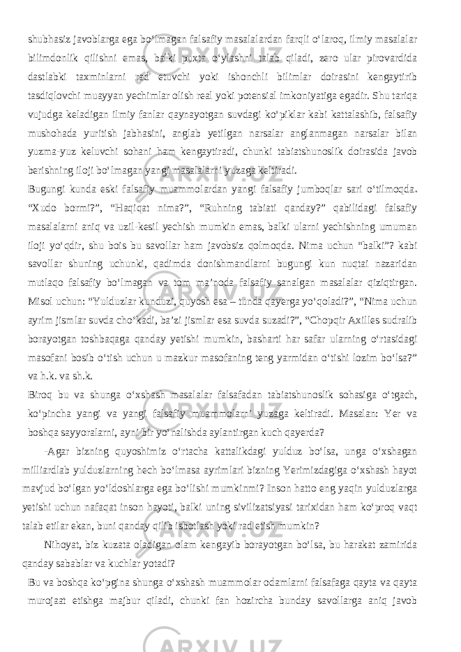 shubhasiz javoblarga ega bо‘lmagan falsafiy masalalardan farqli о‘laroq, ilmiy masalalar bilimdonlik qilishni emas, balki puxta о‘ylashni talab qiladi, zero ular pirovardida dastlabki taxminlarni rad etuvchi yoki ishonchli bilimlar doirasini kengaytirib tasdiqlovchi muayyan yechimlar olish real yoki potensial imkoniyatiga egadir. Shu tariqa vujudga keladigan ilmiy fanlar qaynayotgan suvdagi kо‘piklar kabi kattalashib, falsafiy mushohada yuritish jabhasini, anglab yetilgan narsalar anglanmagan narsalar bilan yuzma-yuz keluvchi sohani ham kengaytiradi, chunki tabiatshunoslik doirasida javob berishning iloji bо‘lmagan yangi masalalarni yuzaga keltiradi. Bugungi kunda eski falsafiy muammolardan yangi falsafiy jumboqlar sari о‘tilmoqda . “Xudo bormi?”, “Haqiqat nima?”, “Ruhning tabiati qanday?” qabilidagi falsafiy masalalarni aniq va uzil-kesil yechish mumkin emas, balki ularni yechishning umuman iloji yо‘qdir, shu bois bu savollar ham javobsiz qolmoqda. Nima uchun “balki”? kabi savollar shuning uchunki, qadimda donishmandlarni bugungi kun nuqtai nazaridan mutlaqo falsafiy bо‘lmagan va tom ma’noda falsafiy sanalgan masalalar qiziqtirgan. Misol uchun: “Yulduzlar kunduzi, quyosh esa – tunda qayerga yо‘qoladi?”, “Nima uchun ayrim jismlar suvda chо‘kadi, ba’zi jismlar esa suvda suzadi?”, “Chopqir Axilles sudralib borayotgan toshbaqaga qanday yetishi mumkin, basharti har safar ularning о‘rtasidagi masofani bosib о‘tish uchun u mazkur masofaning teng yarmidan о‘tishi lozim bо‘lsa?” va h.k. va sh.k. Biroq bu va shunga о‘xshash masalalar falsafadan tabiatshunoslik sohasiga о‘tgach, kо‘pincha yangi va yangi falsafiy muammolarni yuzaga keltiradi. Masalan: Yer va boshqa sayyoralarni, ayni bir yо‘nalishda aylantirgan kuch qayerda? -Agar bizning quyoshimiz о‘rtacha kattalikdagi yulduz bо‘lsa, unga о‘xshagan milliardlab yulduzlarning hech bо‘lmasa ayrimlari bizning Yerimizdagiga о‘xshash hayot mavjud bо‘lgan yо‘ldoshlarga ega bо‘lishi mumkinmi? Inson hatto eng yaqin yulduzlarga yetishi uchun nafaqat inson hayoti, balki uning sivilizatsiyasi tarixidan ham kо‘proq vaqt talab etilar ekan, buni qanday qilib isbotlash yoki rad etish mumkin? Nihoyat, biz kuzata oladigan olam kengayib borayotgan bо‘lsa, bu harakat zamirida qanday sabablar va kuchlar yotadi? Bu va boshqa kо‘pgina shunga о‘xshash muammolar odamlarni falsafaga qayta va qayta murojaat etishga majbur qiladi, chunki fan hozircha bunday savollarga aniq javob 