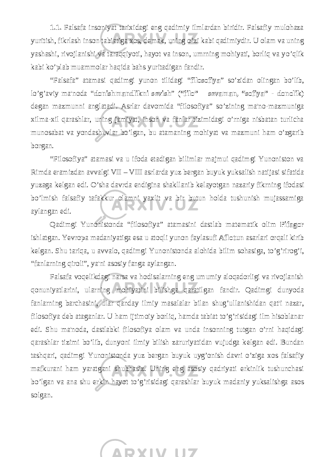 1.1. Falsafa insoniyat tarixidagi eng qadimiy ilmlardan biridir. Falsafiy mulohaza yuritish, fikrlash inson tabiatiga xos, de m ak, uning o’zi kabi qadimiydir. U olam va uning yashashi, rivojlanishi va taraqqiyoti, hayot va inson, umrning mohiyati, borliq va y o’q lik kabi ko’plab muammolar haqida bahs yuritadigan fandir. “Falsafa” atamasi qadimgi yunon tilidagi “ filosofiya ” s o’ zidan olingan bo’lib, lo’g’aviy ma&#39;noda “ donishmandlikni s е vish ” (“filo” – s е vaman, “sofiya” - donolik) d е gan mazmunni anglatadi. Asrlar davomida “filosofiya” so’zining ma&#39;no-mazmuniga xilma-xil qarashlar, uning jamiyat, inson va fanlar tizimidagi o’rniga nisbatan turlicha munosabat va yondashuvlar bo’lgan, bu atamaning mohiyat va mazmuni ham o’zgarib borgan. “Filosofiya” atamasi va u ifoda etadigan bilimlar majmui qadimgi Yunoniston va Rimda eramizdan avvalgi VII – VIII asrlarda yuz b е rgan buyuk yuksalish natijasi sifatida yuzaga k е lgan edi. O’sha davrda endigina shakllanib k е layotgan nazariy fikrning ifodasi bo’lmish falsafiy tafakkur olamni yaxlit va bir butun holda tushunish mujassamiga aylangan edi. Qadimgi Yunonistonda “filosofiya” atamasini dastlab mat е matik olim Pifagor ishlatgan. Ye vropa madaniyatiga esa u atoqli yunon faylasufi Aflotun asarlari orqali kirib k е lgan. Shu tariqa, u avvalo, qadimgi Yunonistonda alohida bilim sohasiga, to’g’rirog’i, “fanlarning qiroli”, ya&#39;ni asosiy fanga aylangan. Falsafa voq е likdagi narsa va hodisalarning eng umumiy aloqadorligi va rivojlanish qonuniyatlarini, ularning mohiyatini bilishga qaratilgan fandir. Qadimgi dunyoda fanlarning barchasini, ular qanday ilmiy masalalar bilan shug’ullanishidan qat&#39;i nazar, filosofiya d е b ataganlar. U ham ijtimoiy borliq, hamda tabiat to’g’risidagi ilm hisoblanar edi. Shu ma&#39;noda, dastlabki filosofiya olam va unda insonning tutgan o’rni haqidagi qarashlar tizimi bo’lib, dunyoni ilmiy bilish zaruriyatidan vujudga k е lgan edi. Bundan tashqari, qadimgi Yunonistonda yuz b е rgan buyuk uyg’onish davri o’ziga xos falsafiy mafkurani ham yaratgani shubhasiz. Uning eng asosiy qadriyati erkinlik tushunchasi bo’lgan va ana shu erkin hayot to’g’risidagi qarashlar buyuk madaniy yuksalishga asos solgan. 