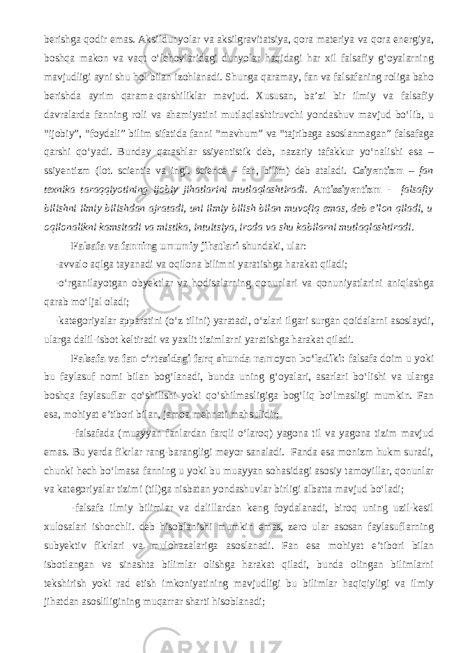 berishga qodir emas. Aksildunyolar va aksilgravitatsiya, qora materiya va qora energiya, boshqa makon va vaqt о‘lchovlaridagi dunyolar haqidagi har xil falsafiy g‘oyalarning mavjudligi ayni shu hol bilan izohlanadi . Shunga qaramay, fan va falsafaning roliga baho berishda ayrim qarama-qarshiliklar mavjud. Xususan, ba’zi bir ilmiy va falsafiy davralarda fanning roli va ahamiyatini mutlaqlashtiruvchi yondashuv mavjud bо‘lib, u “ijobiy”, “foydali” bilim sifatida fanni “mavhum” va “tajribaga asoslanmagan” falsafaga qarshi qо‘yadi. Bunday qarashlar ssiyentistik deb, nazariy tafakkur yо‘nalishi esa – ssiyentizm (lot. scientia va ingl. science – fan, bilim) deb ataladi. Csiyentizm – fan texnika taraqqiyotining ijobiy jihatlarini mutlaqlashtiradi. A ntissiyentizm - falsafiy bilishni ilmiy bilishdan ajratadi, uni ilmiy bilish bilan muvofiq emas, deb e’lon qiladi, u oqilonalikni kamsitadi va mistika, intuitsiya, iroda va shu kabilarni mutlaqlashtiradi . Falsafa va fanning umumiy jihatlari shundaki, ular: -avvalo aqlga tayanadi va oqilona bilimni yaratishga harakat qiladi; -о‘rganilayotgan obyektlar va hodisalarning qonunlari va qonuniyatlarini aniqlashga qarab mо‘ljal oladi; -kategoriyalar apparatini (о‘z tilini) yaratadi, о‘zlari ilgari surgan qoidalarni asoslaydi, ularga dalil-isbot keltiradi va yaxlit tizimlarni yaratishga harakat qiladi. Falsafa va fan о‘rtasidagi farq shunda namoyon bо‘ladiki: falsafa doim u yoki bu faylasuf nomi bilan bog‘lanadi, bunda uning g‘oyalari, asarlari bо‘lishi va ularga boshqa faylasuflar qо‘shilishi yoki qо‘shilmasligiga bog‘liq bо‘lmasligi mumkin. Fan esa, mohiyat e’tibori bilan, jamoa mehnati mahsulidir; -falsafada (muayyan fanlardan farqli о‘laroq) yagona til va yagona tizim mavjud emas. Bu yerda fikrlar rang-barangligi meyor sanaladi. Fanda esa monizm hukm suradi, chunki hech bо‘lmasa fanning u yoki bu muayyan sohasidagi asosiy tamoyillar, qonunlar va kategoriyalar tizimi (til)ga nisbatan yondashuvlar birligi albatta mavjud bо‘ladi; -falsafa ilmiy bilimlar va dalillardan keng foydalanadi, biroq uning uzil-kesil xulosalari ishonchli. deb hisoblanishi mumkin emas, zero ular asosan faylasuflarning subyektiv fikrlari va mulohazalariga asoslanadi. Fan esa mohiyat e’tibori bilan isbotlangan va sinashta bilimlar olishga harakat qiladi, bunda olingan bilimlarni tekshirish yoki rad etish imkoniyatining mavjudligi bu bilimlar haqiqiyligi va ilmiy jihatdan asosliligining muqarrar sharti hisoblanadi; 