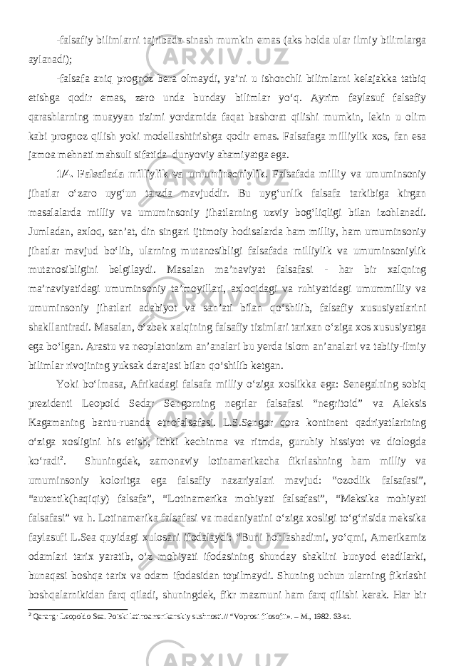 -falsafiy bilimlarni tajribada sinash mumkin emas (aks holda ular ilmiy bilimlarga aylanadi); -falsafa aniq prognoz bera olmaydi, ya’ni u ishonchli bilimlarni kelajakka tatbiq etishga qodir emas, zero unda bunday bilimlar yо‘q. Ayrim faylasuf falsafiy qarashlarning muayyan tizimi yordamida faqat bashorat qilishi mumkin, lekin u olim kabi prognoz qilish yoki modellashtirishga qodir emas. Falsafaga milliylik xos, fan esa jamoa mehnati mahsuli sifatida dunyoviy ahamiyatga ega. 1/4. Falsafada milliylik va umuminsoniylik . Falsafada milliy va umuminsoniy jihatlar о‘zaro uyg‘un tarzda mavjuddir. Bu uyg‘unlik falsafa tarkibiga kirgan masalalarda milliy va umuminsoniy jihatlarning uzviy bog‘liqligi bilan izohlanadi. Jumladan, axloq, san’at, din singari ijtimoiy hodisalarda ham milliy, ham umuminsoniy jihatlar mavjud bо‘lib, ularning mutanosibligi falsafada milliylik va umuminsoniylik mutanosibligini belgilaydi. Masalan ma’naviyat falsafasi - har bir xalqning ma’naviyatidagi umuminsoniy ta’moyillari, axloqidagi va ruhiyatidagi umummilliy va umuminsoniy jihatlari adabiyot va san’ati bilan qо‘shilib, falsafiy xususiyatlarini shakllantiradi. Masalan, о‘zbek xalqining falsafiy tizimlari tarixan о‘ziga xos xususiyatga ega bо‘lgan. Arastu va neoplatonizm an’analari bu yerda islom an’analari va tabiiy-ilmiy bilimlar rivojining yuksak darajasi bilan qо‘shilib ketgan. Yoki bо‘lmasa, Afrikadagi falsafa milliy о‘ziga xoslikka ega: Senegalning sobiq prezidenti Leopold Sedar Sengorning negrlar falsafasi “negritoid” va Aleksis Kagamaning bantu-ruanda etnofalsafasi. L.S.Sengor qora kontinent qadriyatlarining о‘ziga xosligini his etish, ichki kechinma va ritmda, guruhiy hissiyot va diologda kо‘radi 2 . Shuningdek, zamonaviy lotinamerikacha fikrlashning ham milliy va umuminsoniy koloritga ega falsafiy nazariyalari mavjud: “ozodlik falsafasi”, “autentik(haqiqiy) falsafa”, “Lotinamerika mohiyati falsafasi”, “Meksika mohiyati falsafasi” va h. Lotinamerika falsafasi va madaniyatini о‘ziga xosligi tо‘g‘risida meksika faylasufi L.Sea quyidagi xulosani ifodalaydi: “Buni hohlashadimi, yо‘qmi, Amerikamiz odamlari tarix yaratib, о‘z mohiyati ifodasining shunday shaklini bunyod etadilarki, bunaqasi boshqa tarix va odam ifodasidan topilmaydi. Shuning uchun ularning fikrlashi boshqalarnikidan farq qiladi, shuningdek, fikr mazmuni ham farq qilishi kerak. Har bir 2 Qarang: Leopoldo Sea. Poiski latinoamerikanskiy sushnosti.// “Vopros i filosofii». – M., 1982. 63-st. 