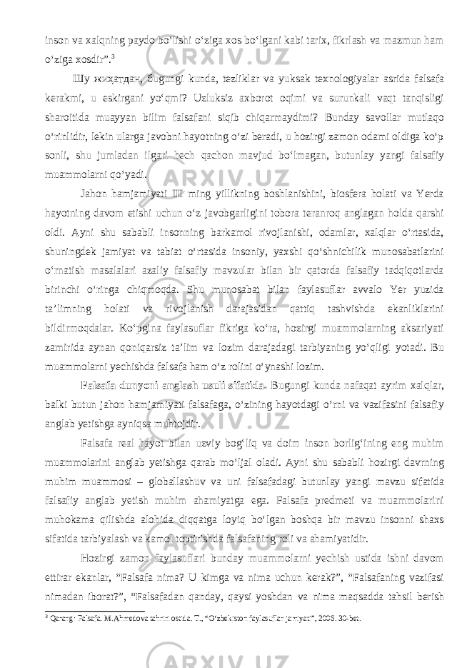 inson va xalqning paydo bо‘lishi о‘ziga xos bо‘lgani kabi tarix, fikrlash va mazmun ham о‘ziga xosdir”. 3 Шу жиҳатдан, бugungi kunda, tezliklar va yuksak texnologiyalar asrida falsafa kerakmi, u eskirgani yо‘qmi? Uzluksiz axborot oqimi va surunkali vaqt tanqisligi sharoitida muayyan bilim falsafani siqib chiqarmaydimi? Bunday savollar mutlaqo о‘rinlidir, lekin ularga javobni hayotning о‘zi beradi, u hozirgi zamon odami oldiga kо‘p sonli, shu jumladan ilgari hech qachon mavjud bо‘lmagan, butunlay yangi falsafiy muammolarni qо‘yadi. Jahon hamjamiyati III ming yillikning boshlanishini, biosfera holati va Yerda hayotning davom etishi uchun о‘z javobgarligini tobora teranroq anglagan holda qarshi oldi. Ayni shu sababli insonning barkamol rivojlanishi, odamlar, xalqlar о‘rtasida, shuningdek jamiyat va tabiat о‘rtasida insoniy, yaxshi qо‘shnichilik munosabatlarini о‘rnatish masalalari azaliy falsafiy mavzular bilan bir qatorda falsafiy tadqiqotlarda birinchi о‘ringa chiqmoqda. Shu munosabat bilan faylasuflar avvalo Yer yuzida ta’limning holati va rivojlanish darajasidan qattiq tashvishda ekanliklarini bildirmoqdalar. Kо‘pgina faylasuflar fikriga kо‘ra, hozirgi muammolarning aksariyati zamirida aynan qoniqarsiz ta’lim va lozim darajadagi tarbiyaning yо‘qligi yotadi. Bu muammolarni yechishda falsafa ham о‘z rolini о‘ynashi lozim. Falsafa dunyoni anglash usuli sifatida. Bugungi kunda nafaqat ayrim xalqlar, balki butun jahon hamjamiyati falsafaga, о‘zining hayotdagi о‘rni va vazifasini falsafiy anglab yetishga ayniqsa muhtojdir. Falsafa real hayot bilan uzviy bog‘liq va doim inson borlig‘ining eng muhim muammolarini anglab yetishga qarab mо‘ljal oladi. Ayni shu sababli hozirgi davrning muhim muammosi – globallashuv va uni falsafadagi butunlay yangi mavzu sifatida falsafiy anglab yetish muhim ahamiyatga ega. Falsafa predmeti va muammolarini muhokama qilishda alohida diqqatga loyiq bо‘lgan boshqa bir mavzu insonni shaxs sifatida tarbiyalash va kamol toptirishda falsafaning roli va ahamiyatidir. Hozirgi zamon faylasuflari bunday muammolarni yechish ustida ishni davom ettirar ekanlar, “Falsafa nima? U kimga va nima uchun kerak?”, “Falsafaning vazifasi nimadan iborat?”, “Falsafadan qanday, qaysi yoshdan va nima maqsadda tahsil berish 3 Qarang: Falsafa. M.Ahmedova tahriri ostida. T., “О‘zbekiston faylasuflar jamiyati”, 2006. 30-bet. 