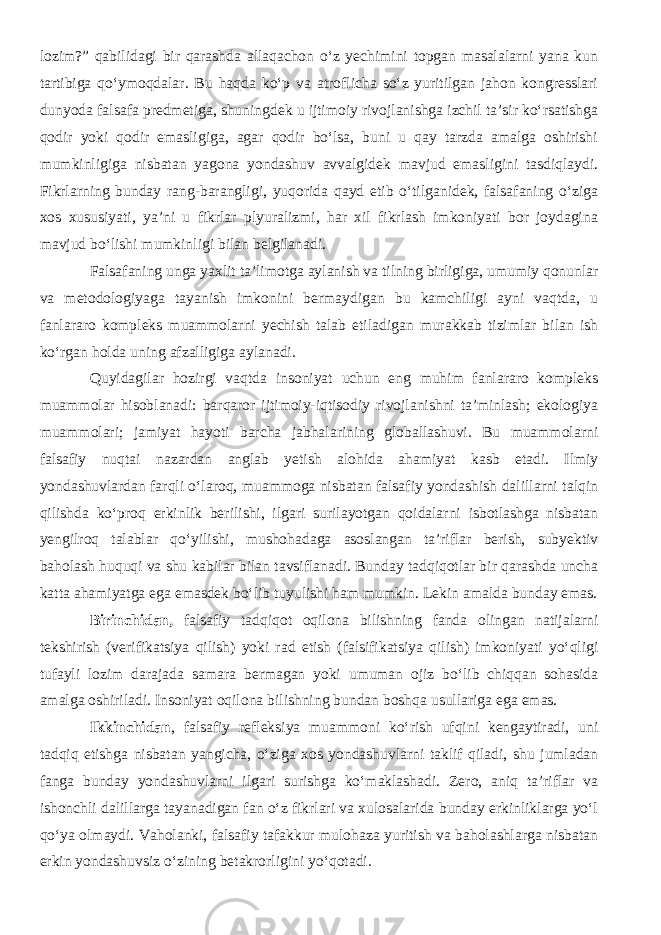 lozim?” qabilidagi bir qarashda allaqachon о‘z yechimini topgan masalalarni yana kun tartibiga qо‘ymoqdalar. Bu haqda kо‘p va atroflicha sо‘z yuritilgan jahon kongresslari dunyoda falsafa predmetiga, shuningdek u ijtimoiy rivojlanishga izchil ta’sir kо‘rsatishga qodir yoki qodir emasligiga, agar qodir bо‘lsa, buni u qay tarzda amalga oshirishi mumkinligiga nisbatan yagona yondashuv avvalgidek mavjud emasligini tasdiqlaydi. Fikrlarning bunday rang-barangligi, yuqorida qayd etib о‘tilganidek, falsafaning о‘ziga xos xususiyati, ya’ni u fikrlar plyuralizmi, har xil fikrlash imkoniyati bor joydagina mavjud bо‘lishi mumkinligi bilan belgilanadi. Falsafaning unga yaxlit ta’limotga aylanish va tilning birligiga, umumiy qonunlar va metodologiyaga tayanish imkonini bermaydigan bu kamchiligi ayni vaqtda, u fanlararo kompleks muammolarni yechish talab etiladigan murakkab tizimlar bilan ish kо‘rgan holda uning afzalligiga aylanadi. Quyidagilar hozirgi vaqtda insoniyat uchun eng muhim fanlararo kompleks muammolar hisoblanadi: barqaror ijtimoiy-iqtisodiy rivojlanishni ta’minlash; ekologiya muammolari; jamiyat hayoti barcha jabhalarining globallashuvi. Bu muammolarni falsafiy nuqtai nazardan anglab yetish alohida ahamiyat kasb etadi. Ilmiy yondashuvlardan farqli о‘laroq, muammoga nisbatan falsafiy yondashish dalillarni talqin qilishda kо‘proq erkinlik berilishi, ilgari surilayotgan qoidalarni isbotlashga nisbatan yengilroq talablar qо‘yilishi, mushohadaga asoslangan ta’riflar berish, subyektiv baholash huquqi va shu kabilar bilan tavsiflanadi. Bunday tadqiqotlar bir qarashda uncha katta ahamiyatga ega emasdek bо‘lib tuyulishi ham mumkin. Lekin amalda bunday emas. Birinchidan, falsafiy tadqiqot oqilona bilishning fanda olingan natijalarni tekshirish (verifikatsiya qilish) yoki rad etish (falsifikatsiya qilish) imkoniyati yо‘qligi tufayli lozim darajada samara bermagan yoki umuman ojiz bо‘lib chiqqan sohasida amalga oshiriladi. Insoniyat oqilona bilishning bundan boshqa usullariga ega emas. Ikkinchidan , falsafiy refleksiya muammoni kо‘rish ufqini kengaytiradi, uni tadqiq etishga nisbatan yangicha, о‘ziga xos yondashuvlarni taklif qiladi, shu jumladan fanga bunday yondashuvlarni ilgari surishga kо‘maklashadi. Zero, aniq ta’riflar va ishonchli dalillarga tayanadigan fan о‘z fikrlari va xulosalarida bunday erkinliklarga yо‘l qо‘ya olmaydi. Vaholanki, falsafiy tafakkur mulohaza yuritish va baholashlarga nisbatan erkin yondashuvsiz о‘zining betakrorligini yо‘qotadi. 