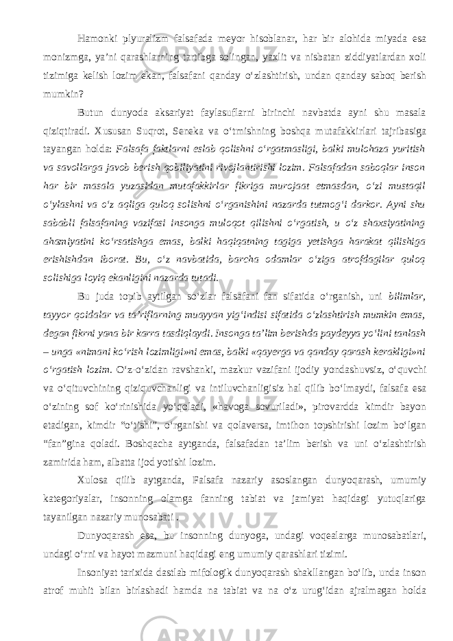 Hamonki plyuralizm falsafada meyor hisoblanar, har bir alohida miyada esa monizmga, ya’ni qarashlarning tartibga solingan, yaxlit va nisbatan ziddiyatlardan xoli tizimiga kelish lozim ekan, falsafani qanday о‘zlashtirish, undan qanday saboq berish mumkin? Butun dunyoda aksariyat faylasuflarni birinchi navbatda ayni shu masala qiziqtiradi. Xususan Suqrot, Seneka va о‘tmishning boshqa mutafakkirlari tajribasiga tayangan holda: Falsafa faktlarni eslab qolishni о‘rgatmasligi, balki mulohaza yuritish va savollarga javob berish qobiliyatini rivojlantirishi lozim. Falsafadan saboqlar inson har bir masala yuzasidan mutafakkirlar fikriga murojaat etmasdan, о‘zi mustaqil о‘ylashni va о‘z aqliga quloq solishni о‘rganishini nazarda tutmog‘i darkor. Ayni shu sababli falsafaning vazifasi insonga muloqot qilishni о‘rgatish, u о‘z shaxsiyatining ahamiyatini kо‘rsatishga emas, balki haqiqatning tagiga yetishga harakat qilishiga erishishdan iborat. Bu, о‘z navbatida, barcha odamlar о‘ziga atrofdagilar quloq solishiga loyiq ekanligini nazarda tutadi. Bu juda topib aytilgan sо‘zlar falsafani fan sifatida о‘rganish, uni bilimlar, tayyor qoidalar va ta’riflarning muayyan yig‘indisi sifatida о‘zlashtirish mumkin emas, degan fikrni yana bir karra tasdiqlaydi . Insonga ta’lim berishda paydeyya yо‘lini tanlash – unga «nimani kо‘rish lozimligi»ni emas, balki «qayerga va qanday qarash kerakligi»ni о‘rgatish lozim. О‘z-о‘zidan ravshanki, mazkur vazifani ijodiy yondashuvsiz, о‘quvchi va о‘qituvchining qiziquvchanligi va intiluvchanligisiz hal qilib bо‘lmaydi, falsafa esa о‘zining sof kо‘rinishida yо‘qoladi, «havoga sovuriladi», pirovardda kimdir bayon etadigan, kimdir “о‘tishi”, о‘rganishi va qolaversa, imtihon topshirishi lozim bо‘lgan “fan”gina qoladi. Boshqacha aytganda, falsafadan ta’lim berish va uni о‘zlashtirish zamirida ham, albatta ijod yotishi lozim. Xulosa qilib aytganda, Falsafa nazariy asoslangan dunyoqarash, umumiy kategoriyalar, insonning olamga fanning tabiat va jamiyat haqidagi yutuqlariga tayanilgan nazariy munosabati . Dunyoqarash esa, bu insonning dunyoga, undagi voqealarga munosabatlari, undagi о‘rni va hayot mazmuni haqidagi eng umumiy qarashlari tizimi. Insoniyat tarixida dastlab mifologik dunyoqarash shakllangan bо‘lib, unda inson atrof muhit bilan birlashadi hamda na tabiat va na о‘z urug‘idan ajralmagan holda 