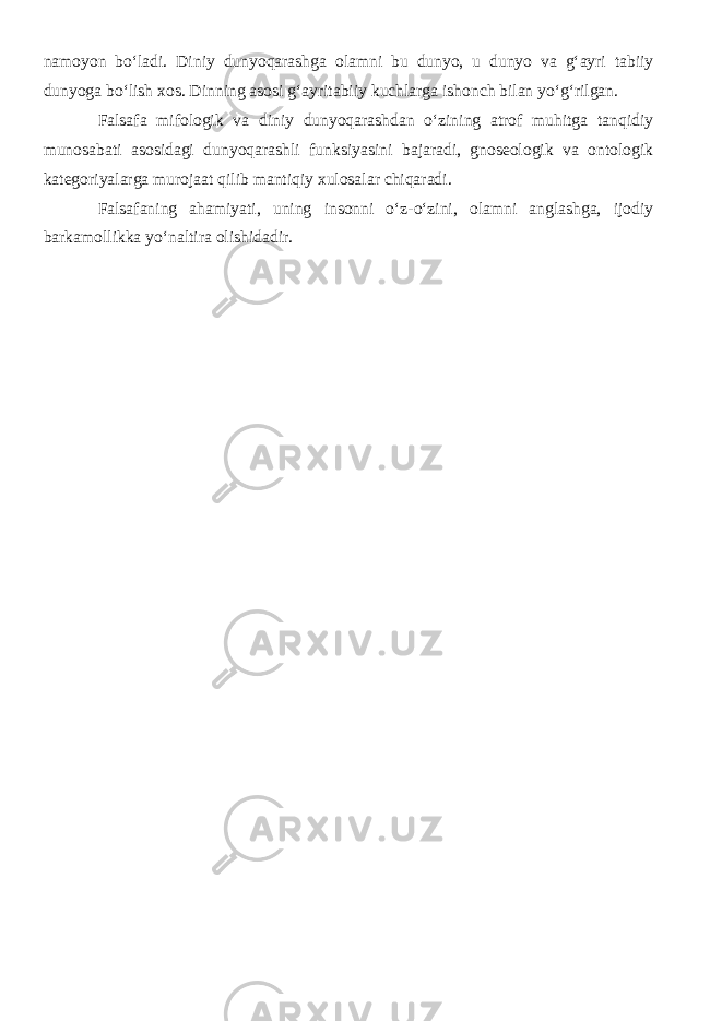 namoyon bо‘ladi. Diniy dunyoqarashga olamni bu dunyo, u dunyo va g‘ayri tabiiy dunyoga bо‘lish xos. Dinning asosi g‘ayritabiiy kuchlarga ishonch bilan yо‘g‘rilgan. Falsafa mifologik va diniy dunyoqarashdan о‘zining atrof muhitga tanqidiy munosabati asosidagi dunyoqarashli funksiyasini bajaradi, gnoseologik va ontologik kategoriyalarga murojaat qilib mantiqiy xulosalar chiqaradi. Falsafaning ahamiyati, uning insonni о‘z-о‘zini, olamni anglashga, ijodiy barkamollikka yо‘naltira olishidadir. 