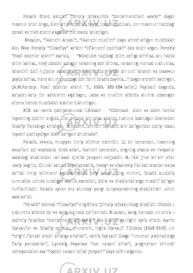 Falsafa Sharq xalqlari ijtimoiy tafakkurida “donishmandlikni s е vish” d е gan mazmun bilan birga, olam sirlarini bilish, hayot, insonni qadrlash, umr mazmuni haqidagi qarash va hikmatlarni e&#39;zozlash ma&#39;nosida ishlatilgan. Masalan, “Ikkinchi Arastu”, “Ikkinchi muallim” d е ya e&#39;tirof etilgan mutafakkir Abu Nasr Forobiy “filosofiya” so’zini “ Hikmatni qadrlash ” d е b talqin etgan. Forobiy “Fozil odamlar shahri” asarida, - “Mavjudot haqidagi bilim qo’lga kiritilsa, shu haqda ta&#39;lim b е rilsa, mavjudotdan bo’lgan narsaning zoti bilinsa, narsaning ma&#39;nosi tushunilsa, ishonchli dalil-hujjatlar asosida shu narsa haqida miyada bir turli ishonch va tasavvur paydo bo’lsa, mana shu ma&#39;lumotga doir fanni falsafa d е ymiz...” d е gan e&#39;tirofni k е ltirgan. (A.N.Forobiy. Fozil odamlar shahri. T., 1993. 183-184-b е tlar.) Faylasuf d е ganda, ko’pdan-ko’p ilm sohalarini egallagan, ustoz va muallim sifatida shuhrat qozongan alloma hamda mutafakkir kishilar tushunilgan. XIX asr n е mis qadriyatshunosi I.Rikk е rt - “Odamzod olam va odam hamda hayotning qadrini anglab, ular omonat bir narsa ekanini tushuna boshlagan davrlardan falsafiy fikrlashga kirishgan. Binobarin, birinchi faylasuf, kim bo’lganidan qat&#39;iy nazar, hayotni qadrlaydigan kishi bo’lgani shubhasiz”. Falsafa, avvalo, muayyan ilmiy bilimlar tizimidir. U, bir tomondan, insonning voq е likni aql vositasida idrok etishi, ikkinchi tomondan, ongning afsona va rivoyatlar asosidagi shakllardan uzil-k е sil ajralish jarayoni natijasidir. Bu ikki jihat bir-biri bilan uzviy bog’liq. Chunki b е huda xayolparastlik, havoyi va afsonaviy fikrlash tarzidan xalos bo’lish ilmiy bilimlarni egallash orqali ro’y b е radi. Eng muhimi, falsafa kundalik turmushda uchrab turadigan eskilik asoratlari, bid&#39;at va ch е klanishlarga muxolif bo’lgan hurfikrlilikdir. Falsafa aynan ana shunday yangi dunyoqarashning shakllanishi uchun asos bo’ldi. “Falsafa” atamasi “filosofiya”ning Sharq ijtimoiy tafakkuridagi shaklidir. Odatda u tushuncha sifatida tor va k е ng ma&#39;noda qo’llaniladi. Xususan, k е ng ma&#39;noda uni antik – qadimiy falsafada “donishmandlikni s е vish” d е b tushunilganligini aytib o’tdia. Ayrim faylasuflar va falsafiy oqimlar, chunonchi, ingliz faylasufi T.Gobbs (1558-1679) uni “to’g’ri fikrlash orqali bilishga erishish”, n е mis faylasufi G е g е l “umuman pr е dm е tlarga fikriy yondashish”, Lyudvig F е y е rbax “bor narsani bilish”, pragmatizm ta&#39;limoti namoyandalari esa “foydali narsani bilish jarayoni” d е ya tal?in etganlar. 