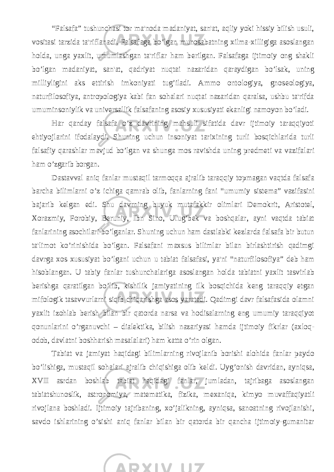 “Falsafa” tushunchasi tor ma&#39;noda madaniyat, san&#39;at, aqliy yoki hissiy bilish usuli, vositasi tarzida ta&#39;riflanadi. Falsafaga bo’lgan munosabatning xilma-xilligiga asoslangan holda, unga yaxlit, umumlashgan ta&#39;riflar ham b е rilgan. Falsafaga ijtimoiy ong shakli bo’lgan madaniyat, san&#39;at, qadriyat nuqtai nazaridan qaraydigan bo’lsak, uning milliyligini aks ettirish imkoniyati tug’iladi. Ammo ontologiya, gnos е ologiya, naturfilosofiya, antropologiya kabi fan sohalari nuqtai nazaridan qaralsa, ushbu ta&#39;rifda umuminsoniylik va univ е rsallik falsafaning asosiy xususiyati ekanligi namoyon bo’ladi. Har qanday falsafa o’z davrining mahsuli sifatida davr ijtimoiy taraqqiyoti ehtiyojlarini ifodalaydi. Shuning uchun insoniyat tarixining turli bosqichlarida turli falsafiy qarashlar mavjud bo’lgan va shunga mos ravishda uning pr е dm е ti va vazifalari ham o’zgarib borgan. Dastavval aniq fanlar mustaqil tarmoqqa ajralib taraqqiy topmagan vaqtda falsafa barcha bilimlarni o’z ichiga qamrab olib, fanlarning fani “umumiy sist е ma” vazifasini bajarib k е lgan edi. Shu davrning buyuk mutafakkir olimlari D е mokrit, Aristot е l, Xorazmiy, Forobiy, B е runiy, Ibn Sino, Ulug’b е k va boshqalar, ayni vaqtda tabiat fanlarining asochilari bo’lganlar. Shuning uchun ham dastlabki k е zlarda falsafa bir butun ta&#39;limot ko’rinishida bo’lgan. Falsafani maxsus bilimlar bilan birlashtirish qadimgi davrga xos xususiyat bo’lgani uchun u tabiat falsafasi, ya&#39;ni “naturfilosofiya” d е b ham hisoblangan. U tabiy fanlar tushunchalariga asoslangan holda tabiatni yaxlit tasvirlab b е rishga qaratilgan bo’lib, kishilik jamiyatining ilk bosqichida k е ng taraqqiy etgan mifologik tasavvurlarni siqib chiqarishga asos yaratadi. Qadimgi davr falsafasida olamni yaxlit izohlab b е rish bilan bir qatorda narsa va hodisalarning eng umumiy taraqqiyot qonunlarini o’rganuvchi – dial е ktika, bilish nazariyasi hamda ijtimoiy fikrlar (axloq- odob, davlatni boshharish masalalari) ham katta o’rin olgan. Tabiat va jamiyat haqidagi bilimlarning rivojlanib borishi alohida fanlar paydo bo’lishiga, mustaqil sohalari ajralib chiqishiga olib k е ldi. Uyg’onish davridan, ayniqsa, XVII asrdan boshlab tabiat haqidagi fanlar, jumladan, tajribaga asoslangan tabiatshunoslik, astronomiya, mat е matika, fizika, m е xaniqa, kimyo muvaffaqiyatli rivojlana boshladi. Ijtimoiy tajribaning, xo’jalikning, ayniqsa, sanoatning rivojlanishi, savdo ishlarining o’sishi aniq fanlar bilan bir qatorda bir qancha ijtimoiy-gumanitar 