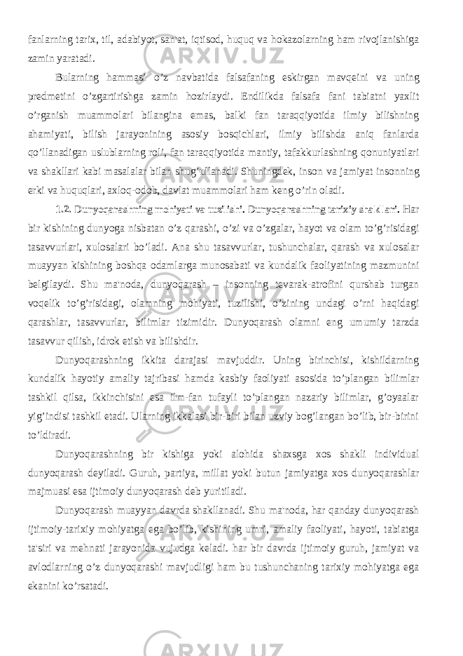 fanlarning tarix, til, adabiyot, san&#39;at, iqtisod, huquq va hokazolarning ham rivojlanishiga zamin yaratadi. Bularning hammasi o’z navbatida falsafaning eskirgan mavq е ini va uning pr е dm е tini o’zgartirishga zamin hozirlaydi. Endilikda falsafa fani tabiatni yaxlit o’rganish muammolari bilangina emas, balki fan taraqqiyotida ilmiy bilishning ahamiyati, bilish jarayonining asosiy bosqichlari, ilmiy bilishda aniq fanlarda qo’llanadigan uslublarning roli, fan taraqqiyotida mantiy, tafakkurlashning qonuniyatlari va shakllari kabi masalalar bilan shug’ullanadi. Shuningd е k, inson va jamiyat insonning erki va huquqlari, axloq-odob, davlat muammolari ham k е ng o’rin oladi. 1.2. Dunyoqarashning mohiyati va tuzilishi. Dunyoqarashning tarixiy shakllari. Har bir kishining dunyoga nisbatan o’z qarashi, o’zi va o’zgalar, hayot va olam to’g’risidagi tasavvurlari, xulosalari bo’ladi. Ana shu tasavvurlar, tushunchalar, qarash va xulosalar muayyan kishining boshqa odamlarga munosabati va kundalik faoliyatining mazmunini bеlgilaydi. Shu ma&#39;noda, dunyoqarash – insonning tеvarak-atrofini qurshab turgan voqеlik to’g’risidagi, olamning mohiyati, tuzilishi, o’zining undagi o’rni haqidagi qarashlar, tasavvurlar, bilimlar tizimidir. Dunyoqarash olamni eng umumiy tarzda tasavvur qilish, idrok etish va bilishdir. Dunyoqarashning ikkita darajasi mavjuddir. Uning birinchisi, kishildarning kundalik hayotiy amaliy tajribasi hamda kasbiy faoliyati asosida to’plangan bilimlar tashkil qilsa, ikkinchisini esa ilm-fan tufayli to’plangan nazariy bilimlar, g’oyaalar yig’indisi tashkil etadi. Ularning ikkalasi bir-biri bilan uzviy bog’langan bo’lib, bir-birini to’ldiradi. Dunyoqarashning bir kishiga yoki alohida shaxsga xos shakli individual dunyoqarash d е yiladi. Guruh, partiya, millat yoki butun jamiyatga xos dunyoqarashlar majmuasi esa ijtimoiy dunyoqarash d е b yuritiladi. Dunyoqarash muayyan davrda shakllanadi. Shu ma&#39;noda, har qanday dunyoqarash ijtimoiy-tarixiy mohiyatga ega bo’lib, kishining umri, amaliy faoliyati, hayoti, tabiatga ta&#39;siri va m е hnati jarayonida vujudga k е ladi. har bir davrda ijtimoiy guruh, jamiyat va avlodlarning o’z dunyoqarashi mavjudligi ham bu tushunchaning tarixiy mohiyatga ega ekanini ko’rsatadi. 