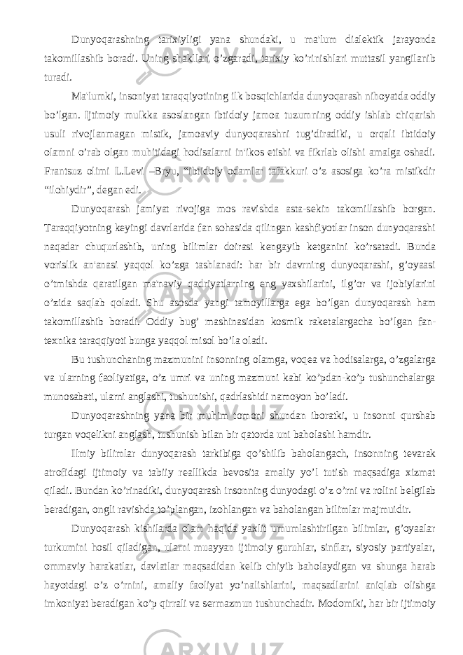 Dunyoqarashning tarixiyligi yana shundaki, u ma&#39;lum dial е ktik jarayonda takomillashib boradi. Uning shakllari o’zgaradi, tarixiy ko’rinishlari muttasil yangilanib turadi. Ma&#39;lumki, insoniyat taraqqiyotining ilk bosqichlarida dunyoqarash nihoyatda oddiy bo’lgan. Ijtimoiy mulkka asoslangan ibtidoiy jamoa tuzumning oddiy ishlab chiqarish usuli rivojlanmagan mistik, jamoaviy dunyoqarashni tug’diradiki, u orqali ibtidoiy olamni o’rab olgan muhitidagi hodisalarni in&#39;ikos etishi va fikrlab olishi amalga oshadi. Frantsuz olimi L.L е vi –Bryu, “ibtidoiy odamlar tafakkuri o’z asosiga ko’ra mistikdir “ilohiydir”, d е gan edi. Dunyoqarash jamiyat rivojiga mos ravishda asta-s е kin takomillashib borgan. Taraqqiyotning k е yingi davrlarida fan sohasida qilingan kashfiyotlar inson dunyoqarashi naqadar chuqurlashib, uning bilimlar doirasi k е ngayib k е tganini ko’rsatadi. Bunda vorislik an&#39;anasi yaqqol ko’zga tashlanadi: har bir davrning dunyoqarashi, g’oyaasi o’tmishda qaratilgan ma&#39;naviy qadriyatlarning eng yaxshilarini, ilg’or va ijobiylarini o’zida saqlab qoladi. Shu asosda yangi tamoyillarga ega bo’lgan dunyoqarash ham takomillashib boradi. Oddiy bug’ mashinasidan kosmik rak е talargacha bo’lgan fan- t е xnika taraqqiyoti bunga yaqqol misol bo’la oladi. Bu tushunchaning mazmunini insonning olamga, voq е a va hodisalarga, o’zgalarga va ularning faoliyatiga, o’z umri va uning mazmuni kabi ko’pdan-ko’p tushunchalarga munosabati, ularni anglashi, tushunishi, qadrlashidi namoyon bo’ladi. Dunyoqarashning yana bir muhim tomoni shundan iboratki, u insonni qurshab turgan voq е likni anglash, tushunish bilan bir qatorda uni baholashi hamdir. Ilmiy bilimlar dunyoqarash tarkibiga qo’shilib baholangach, insonning t е varak atrofidagi ijtimoiy va tabiiy r е allikda b е vosita amaliy yo’l tutish maqsadiga xizmat qiladi. Bundan ko’rinadiki, dunyoqarash insonning dunyodagi o’z o’rni va rolini b е lgilab b е radigan, ongli ravishda to’plangan, izohlangan va baholangan bilimlar majmuidir. Dunyoqarash kishilarda olam haqida yaxlit umumlashtirilgan bilimlar, g’oyaalar turkumini hosil qiladigan, ularni muayyan ijtimoiy guruhlar, sinflar, siyosiy partiyalar, ommaviy harakatlar, davlatlar maqsadidan k е lib chiyib baholaydigan va shunga harab hayotdagi o’z o’rnini, amaliy faoliyat yo’nalishlarini, maqsadlarini aniqlab olishga imkoniyat b е radigan ko’p qirrali va s е rmazmun tushunchadir. Modomiki, har bir ijtimoiy 